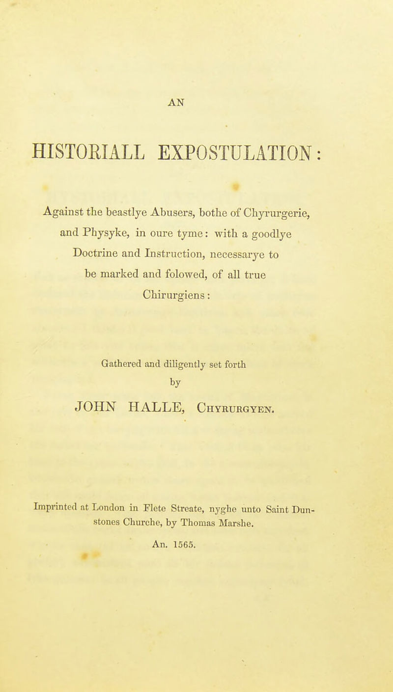 AN HISTOHIALL EXPOSTULATION: Against the beastlye Abusers, bothe of Chyrurgerie, and Physyke, in oure tyme: with a goodlye Doctrine and Instruction, necessarye to be marked and folowed, of all true Chirurgiens: Gathered and diligently set forth by JOHN HALLE, Chyrurgyen. Imprinted at London in Flete Streate, nyghe unto Saint Dun- stones Churche, by Thomas Marshe. An. 1565.