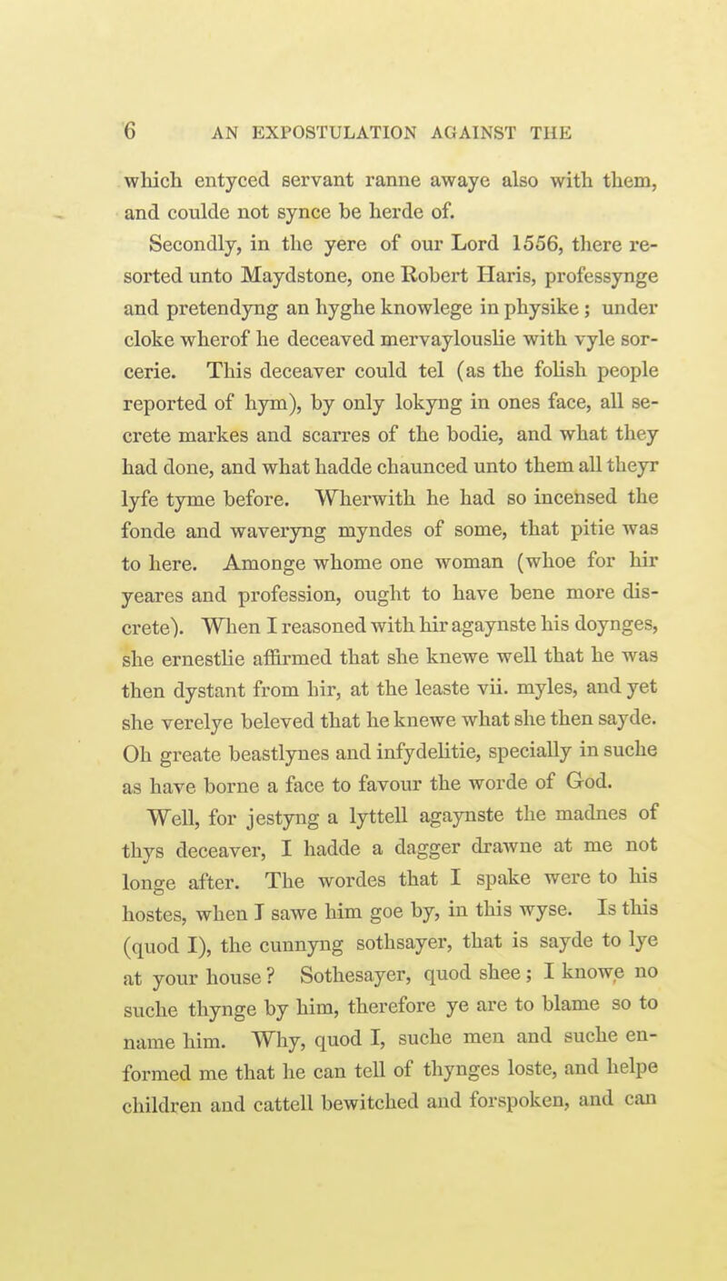 which entyced servant ranne awaye also with them, and coulde not synce be herde of. Secondly, in the yere of our Lord 1556, there re- sorted unto Maydstone, one Robert Haris, professynge and pretendyug an hyghe knowlege in physike; under cloke wherof he deceaved mervaylouslie with vyle sor- cerie. This deceaver could tel (as the folish people reported of hym), by only lokyng in ones face, all se- crete markes and scarres of the bodie, and what they had done, and what hadde chaunced unto them all theyr lyfe tyme before, Wherwith he had so incensed the fonde and waveryng myndes of some, that pitie was to here. Amonge whome one woman (whoe for Mr yeares and profession, ought to have bene more dis- crete). When I reasoned with hir agaynste his doynges, she ernestlie affirmed that she knewe well that he was then dystant from hir, at the leaste vii. myles, and yet she verelye beleved that he knewe what she then sayde. Oh greate beastlynes and infydelitie, specially in suche as have borne a face to favour the worde of God. Well, for jestyng a lyttell agaynste the madnes of thys deceaver, I hadde a dagger drawne at me not longe after. The wordes that I spake were to his hostes, when I sawe him goe by, in this wyse. Is this (quod I), the cunnyng sothsayer, that is sayde to lye at your house ? Sothesayer, quod shee; I knowe no suche thynge by him, therefore ye are to blame so to name him. Why, quod I, suche men and suche en- formed me that he can tell of thynges loste, and helpe children and cattell bewitched and forspoken, and can