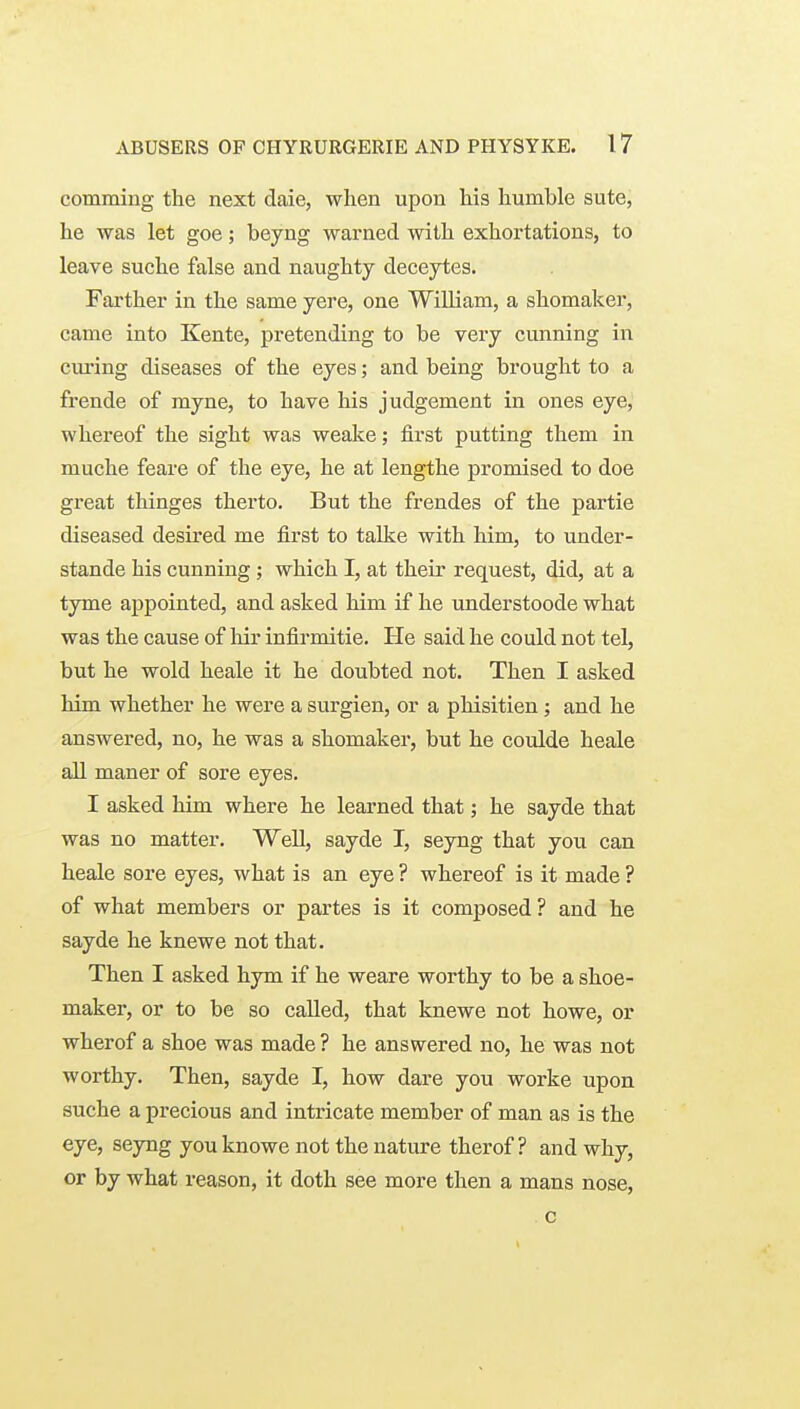 comming the next daie, when upon his humble sute, he was let goe; beyng warned with exhortations, to leave suche false and naughty deceytes. Farther in the same yere, one William, a shomaker, came into Kente, pretending to be very cunning in cm-ing diseases of the eyes; and being brought to a frende of myne, to have his judgement in ones eye, whereof the sight was weake; first putting them in muche feare of the eye, he at lengthe promised to doe great thinges therto. But the frendes of the partie diseased desired me first to talke with him, to under- stande his cunning; which I, at their request, did, at a tyme ajjpointed, and asked him if he understoode what was the cause of liir infirmitie. He said he could not tel, but he wold heale it he doubted not. Then I asked him whether he were a surgien, or a phisitien; and he answered, no, he was a shomaker, but he coulde heale ail maner of sore eyes. I asked him where he learned that; he sayde that was no matter. Well, sayde I, seyng that you can heale sore eyes, what is an eye ? whereof is it made ? of what members or partes is it composed ? and he sayde he knewe not that. Then I asked hym if he weare worthy to be a shoe- maker, or to be so called, that knewe not howe, or wherof a shoe was made ? he answered no, he was not worthy. Then, sayde I, how dare you worke upon suche a precious and intricate member of man as is the eye, seyng you knowe not the nature therof ? and why, or by what reason, it doth see more then a mans nose, c