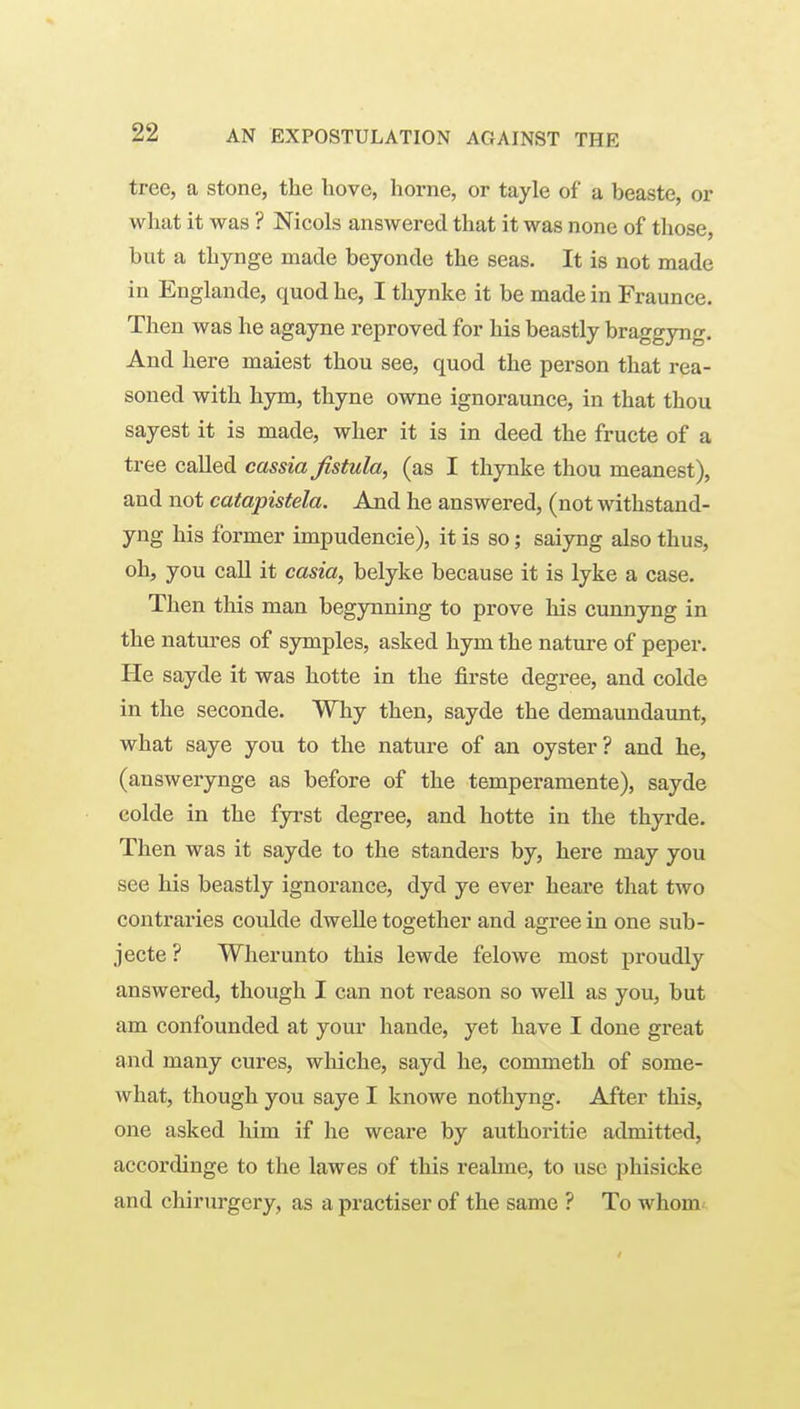 tree, a stone, the hove, home, or tayle of a beaste, or what it was ? Nicols answered that it was none of those, but a thynge made beyonde the seas. It is not made in Englande, quod he, I thynke it be made in Fraunce. Then was he agayne reproved for his beastly braggyng. And here maiest thou see, quod the person that rea- soned with hym, thyne owne ignoraunce, in that thou sayest it is made, wher it is in deed the fructe of a tree called cassia fistula, (as I thynke thou meanest), and not catapistela. And he answered, (not withstand- yng his former impudencie), it is so; saiyng also thus, oh, you call it casia, belyke because it is lyke a case. Then this man begynning to prove his cunnyng in the natures of symples, asked hym the nature of peper. He sayde it was hotte in the firste degree, and colde in the seconde. Why then, sayde the demaundaunt, what saye you to the nature of an oyster? and he, (answerynge as before of the temperamente), sayde colde in the fyi'st degree, and hotte in the thyrde. Then was it sayde to the standers by, here may you see his beastly ignorance, dyd ye ever heare that two contraries coulde dwelle together and agree in one sub- jecte ? Wlierunto this lewde felowe most proudly answered, though I can not reason so well as you, but am confounded at your hande, yet have I done great and many cures, whiche, sayd he, commeth of some- what, though you saye I knowe nothyng. After this, one asked him if he weare by authoritie admitted, accordinge to the lawes of this reahne, to use phisicke and chirurgery, as a practiser of the same ? To whom