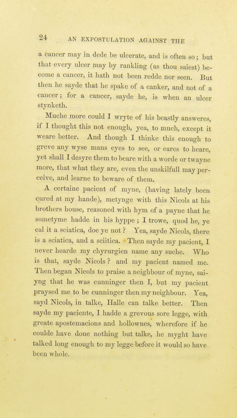 a cancer may in dede be ulcerate, and is often so; but that every ulcer may by rankling (as thou saiest) be- come a cancer, it hath not been redde nor seen. But then he sayde that he spake of a canker, and not of a cancer; for a cancer, sayde he, is when an ulcer stynketh. Muche more could I wryte of his beastly answeres, if I thought this not enough, yea, to much, except it weare better. And though I thinke this enough to greve any wyse mans eyes to see, or eares to heare, yet shall I desyre them to beare with a worde or twayne more, that what they are, even the unskilfull may per- ceive, and learne to beware of them. A certaine pacient of myne, (having lately been cured at my hande), metynge with this Nicols at his brothers house, reasoned with hym of a payne that he sometyme hadde in his hyppe ; I trowe, quod he, ye cal it a sciatica, doe ye not ? Yea, sayde Nicols, there is a sciatica, and a sciitica. Then sayde my pacient, I never hearde my chyrurgien name any suche. Who is that, sayde Nicols ? and my pacient named me. Then began Nicols to praise a neighbour of myne, sai- yng that he was cunuinger then I, but my pacient praysed me to be cunninger then my neighbour. Yea, sayd Nicols, in talke, Halle can talke better. Then sayde my paciente, I hadde a grevous sore legge, with greate apostemacions and hoUownes, wlierefore if he coulde have done nothing but talke, he myght have talked long enough to my legge before it would so have been whole.