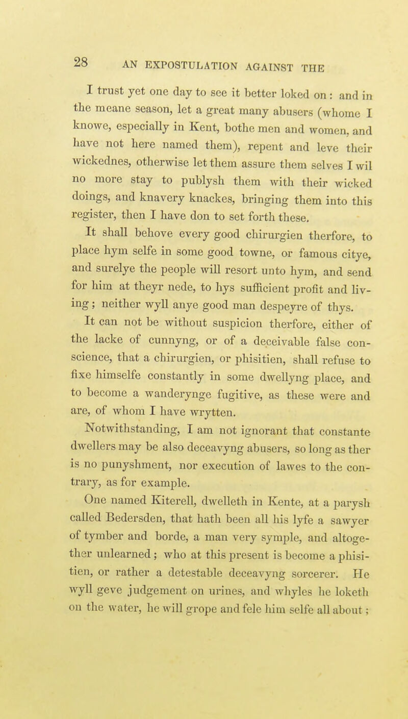 I trust yet one day to see it better loked on : and in the meane season, let a great many abusers (whome I knowe, especially in Kent, bothe men and women, and have not here named them), repent and leve their wickednes, otherwise let them assure them selves I wil no more stay to publysh tliem with their wicked doings, and knavery knackes, bringing them into this register, then I have don to set forth these. It shall behove every good chirurgien therfore, to place hym selfe in some good towne, or famous citye, and surelye the people will resort unto hym, and send for him at theyr nede, to hys sufficient profit and liv- ing ; neither wyll anye good man despeyre of thys. It can not be without suspicion therfore, either of the lacke of cunnyng, or of a deceivable false con- science, that a chirurgien, or phisitien, shall refuse to fixe himselfe constantly in some dwellyng place, and to become a wanderynge fugitive, as these were and are, of whom I have wrytten. Notwithstanding, I am not ignorant that constante dwellers may be also deceavyng abusers, so long as ther is no punyshment, nor execution of lawes to the con- trary, as for example. One named Kiterell, dwelleth in Kente, at a parysh called Bedersden, that hath been all his lyfe a sawyer of tymber and borde, a man very symple, and altoge- ther unlearned; who at this present is become a phisi- tien, or rather a detestable deceavyng sorcerer. He wyll geve judgement on urines, and whyles he loketli on the water, he will grope and fele liim selfe all about;