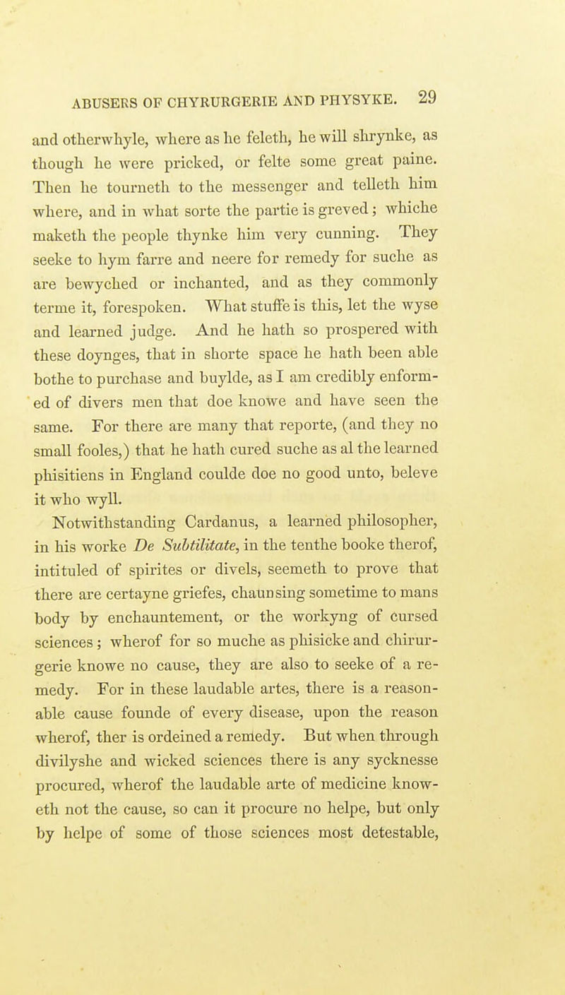 and otherwhyle, where as lie feleth, lie will slirynke, as though he were pricked, or felte some great paine. Then he tourneth to the messenger and telleth him where, and in what sorte the partie is greved; whiche maketh the people thynke him very cunning. They seeke to hym farre and neere for remedy for suche as are bewyched or inchanted, and as they commonly terme it, forespoken. What stuffe is this, let the wyse and learned judge. And he hath so prospered with these doynges, that in shorte space he hath been able bothe to purchase and buylde, as I am credibly enform- ed of divers men that doe knowe and have seen the same. For there are many that reporte, (and they no small fooles,) that he hath cured suche as al the learned phisitiens in England coulde doe no good unto, beleve it who wyll. Notwithstanding Cardanus, a learned philosopher, in his worke De Suhtilitate, in the tenthe booke therof, intituled of spirites or divels, seemeth to prove that there are certayne griefes, chaunsing sometime to mans body by enchauntement, or the workyng of cursed sciences; wherof for so muche as phisicke and chirur- gerie knowe no cause, they are also to seeke of a re- medy. For in these laudable artes, there is a reason- able cause founde of every disease, upon the reason wherof, ther is ordeined a renledy. But when through divilyshe and wicked sciences there is any sycknesse procured, wherof the laudable arte of medicine know- eth not the cause, so can it procure no helpe, but only by helpe of some of those sciences most detestable,