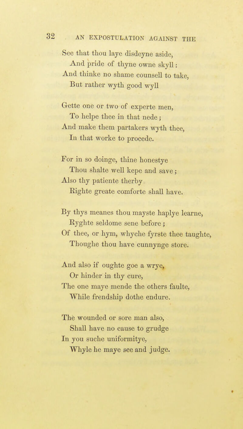 See that thou laye disdeyne aside, And pride of thyne owne skyll: And thinke no shame counsell to take, But rather wyth good wyll Gette one or two of experte men, To helpe thee in that nede; And make them partakers wyth thee. In that worke to procede. For in so doinge, thine honestye Thou shalte well kepe and save; Also thy patiente therby Righte greate comforte shall have. By thys meanes thou mayste haplye learne, Ryghte seldome sene before ; Of thee, or hym, whyche fyrste thee taughte, Thoughe thou have cunnynge store. And also if oughte goe a wrye, Or hinder in thy cure. The one maye mende the others faulte, While frendship dothe endure. The wounded or sore man also, Shall have no cause to grudge In you suche uniformitye, Whyle he maye see and judge.