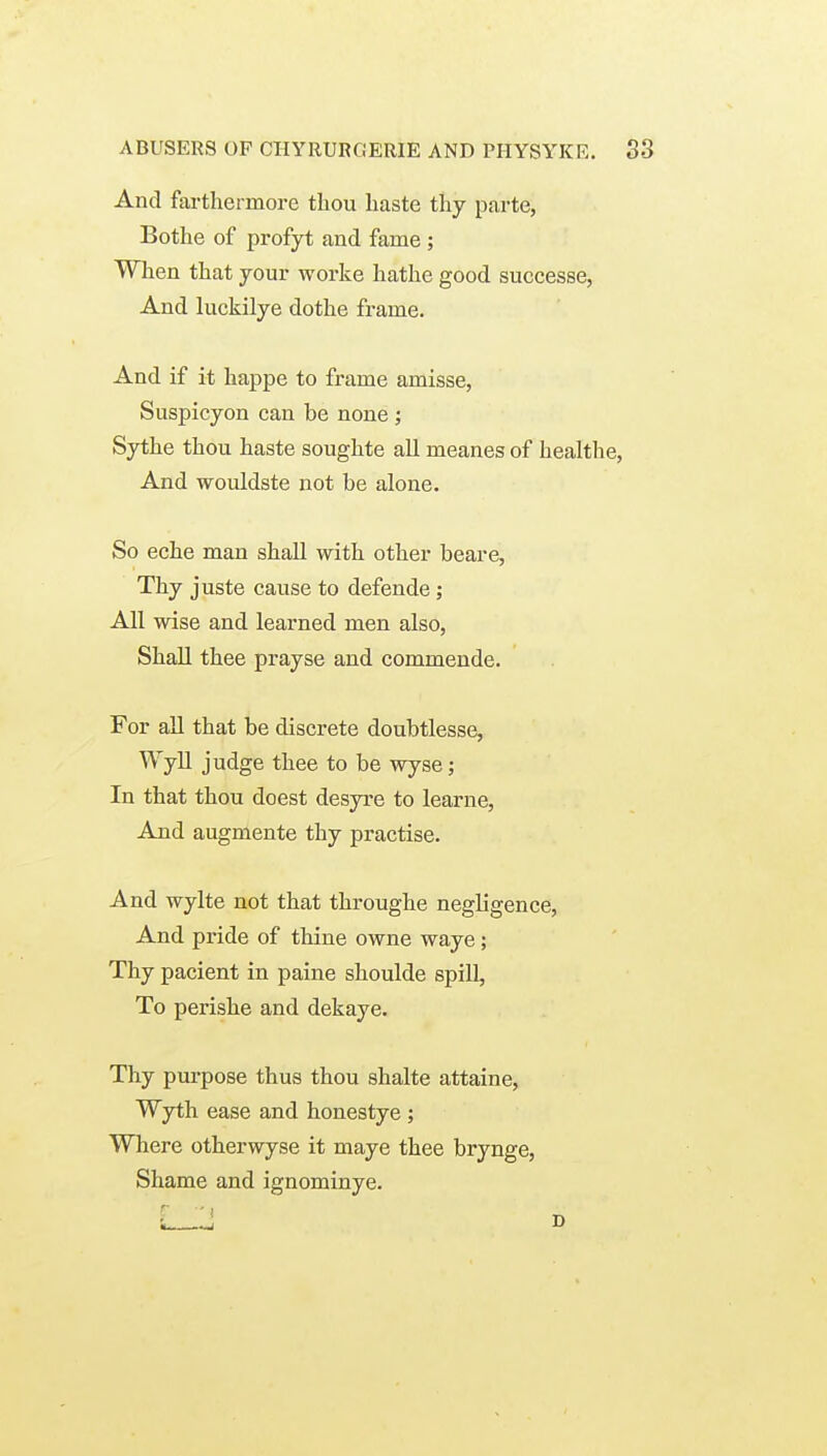 And farthermore tliou haste thy parte, Bothe of profyt and fame ; When that your worke hathe good successe, And luckilye dothe frame. And if it happe to frame amisse, Suspicyon can be none ; Sythe thou haste soughte all meanes of healthe, And wouldste not be alone. So eche man shall with other beare, Thy juste cause to defende; All wise and learned men also, Shall thee prayse and commende. For all that be discrete doubtlesse, Wyll judge thee to be wyse; In that thou doest desyre to learne. And augmente thy practise. And wylte not that throughe negligence, And pride of thine owne waye; Thy pacient in paine shoulde spill, To perishe and dekaye. Thy purpose thus thou shalte attaine, Wyth ease and honestye; Where otherwyse it maye thee brynge. Shame and ignominye.