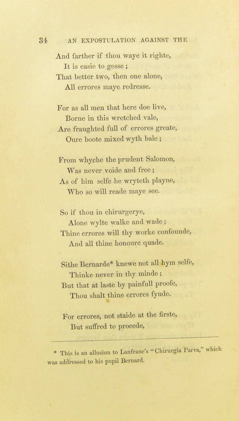 And farther if thou waye it righte, It is easie to gesse ; That better two, then one alone, All errores maye redresse. For as all men that here doe live, Borne in this wretched vale, Are fraughted full of errores greate, Oure boote mixed wyth bale; From whyche the prudent Salomon, Was never voide and free; As of him selfe he wryteth playne. Who so will reade maye see. So if thou in chirurgerye, Alone wylte walke and wade ; Thine errores will thy worke confounde, And all thine honoure quade. Sithe Bernarde* knewe not all hym selfe, Thinke never in thy minde ; But that at laste by painfull proofe, Thou shalt thine errores fynde. For errores, not staide at the firste, But suffred to procede, * This is an allusion to Lanfranc's « Chirurgia Tarva, which was addressed to his pupil Bernai-d.