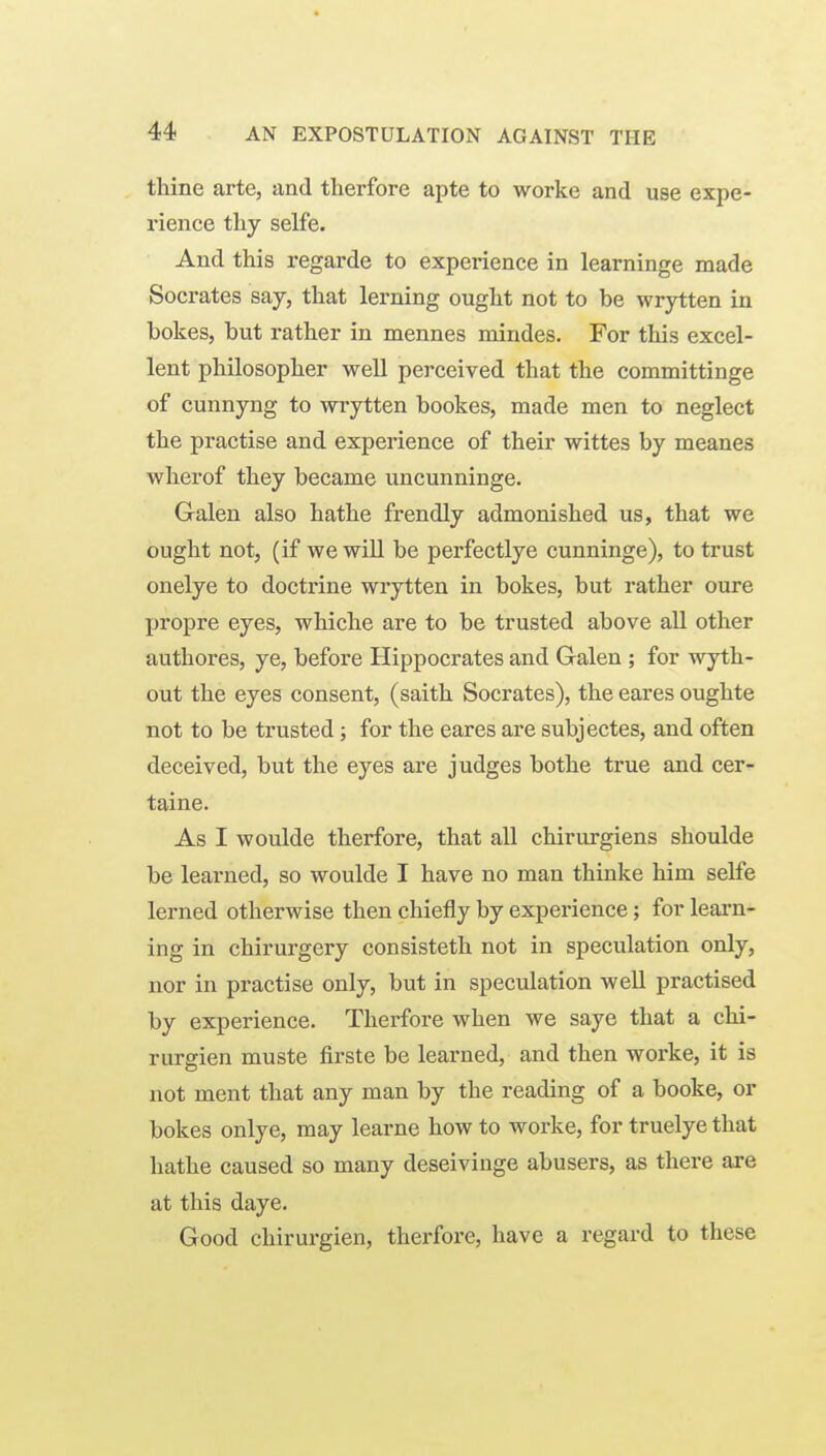 thine arte, and tlierfore apte to worke and use expe- rience thy selfe. And this regarde to experience in learninge made Socrates say, that lerning ought not to be wrytten in bokes, but rather in mennes mindes. For this excel- lent philosopher well perceived that the committinge of cunnyng to wrytten bookes, made men to neglect the practise and experience of their wittes by meanes wherof they became uncunninge. Galen also hathe frendly admonished us, that we ought not, (if we wiU be perfectlye cunninge), to trust onelye to doctrine wrytten in bokes, but rather oure propre eyes, whiche are to be trusted above aU other authores, ye, before Hippocrates and Galen ; for wyth- out the eyes consent, (saith Socrates), the eares oughte not to be trusted; for the eares are subjectes, and often deceived, but the eyes are judges bothe true and cer- taine. As I woulde therfore, that aU chirurgiens shoulde be learned, so woulde I have no man thinke him selfe lerned otherwise then chiefly by experience; for leai-n- ing in chirurgery consisteth not in speculation only, nor in practise only, but in speculation well practised by experience. Therfore when we saye that a chi- rurgien muste firste be learned, and then worke, it is not ment that any man by the reading of a booke, or bokes onlye, may learne how to worke, for truelye that hathe caused so many deseivinge abusers, as there are at this daye. Good chirurgien, therfore, have a regard to these