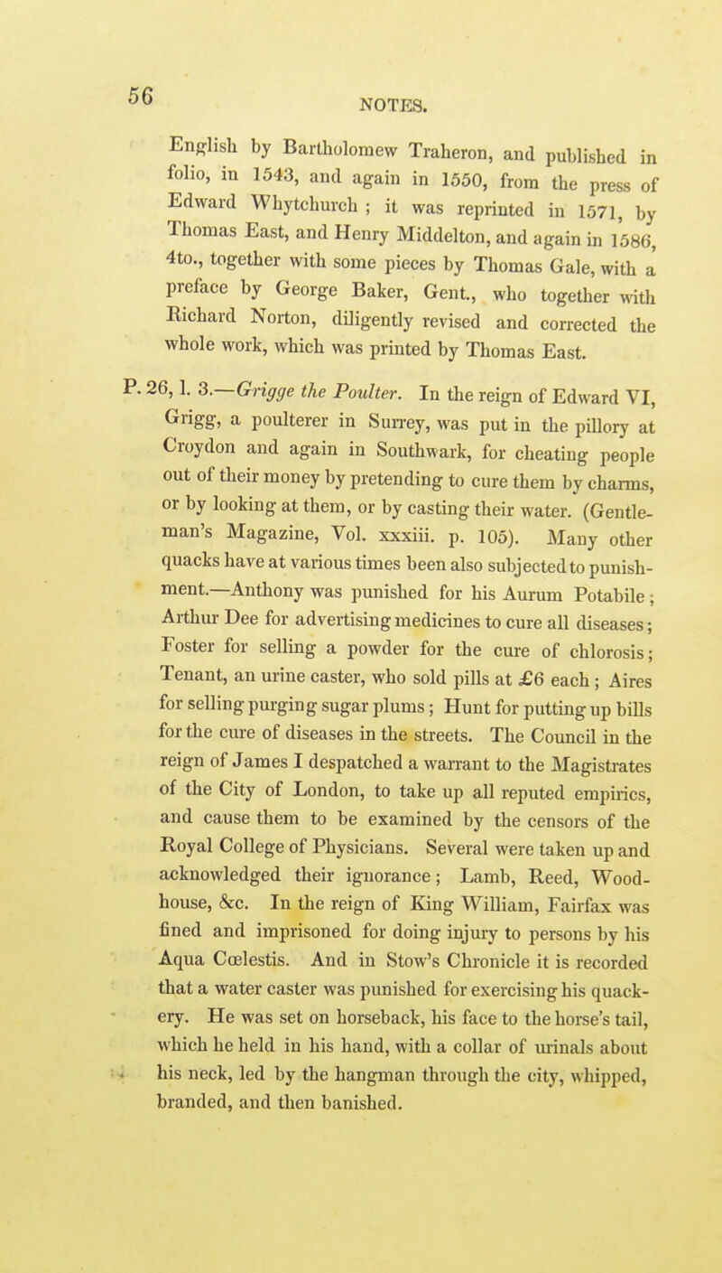 NOTES. English by Bartholomew Traheron, and published in folio, in 1543, and again in 1550, from the press of Edward Whytchurch ; it was reprinted in 1571, by Thomas East, and Henry Middelton, and again in 1586, 4to., together with some pieces by Thomas Gale, with a preface by George Baker, Gent., who together with Richard Norton, diligently revised and corrected the whole work, which was printed by Thomas East. !6,1. Q.—Grigge the Poulter. In the reign of Edward VI, Grigg, a poulterer in Sun-ey, was put in the pillory at Croydon and again in Southwark, for cheating people out of their money by pretending to cure them by charms, or by looking at them, or by casting their water. (Gentle- man's Magazine, Vol. xxxiii. p. 105). Many other quacks have at various tunes been also subjected to punish- ment.—Anthony was punished for his Aurum Potabile ; Arthm- Dee for advertising medicines to cure all diseases; Foster for selling a powder for the cure of chlorosis; Tenant, an urine caster, who sold pills at £6 each; Aires for selling purging sugar plums; Hunt for putting up bills for the cure of diseases in the streets. The Council in the reign of James I despatched a warrant to the Magistrates of the City of London, to take up all reputed empirics, and cause them to be examined by the censors of the Royal College of Physicians. Several were taken up and acknowledged their ignorance; Lamb, Reed, Wood- house, &c. In the reign of King William, Fairfax was fined and imprisoned for doing injury to persons by his Aqua Coelestis. And in Stow's Chronicle it is recorded that a water caster was punished for exercising his quack- ery. He was set on horseback, his face to the horse's tail, which he held in his hand, with a collar of minals about his neck, led by the hangman through the city, whipped, branded, and then banished.