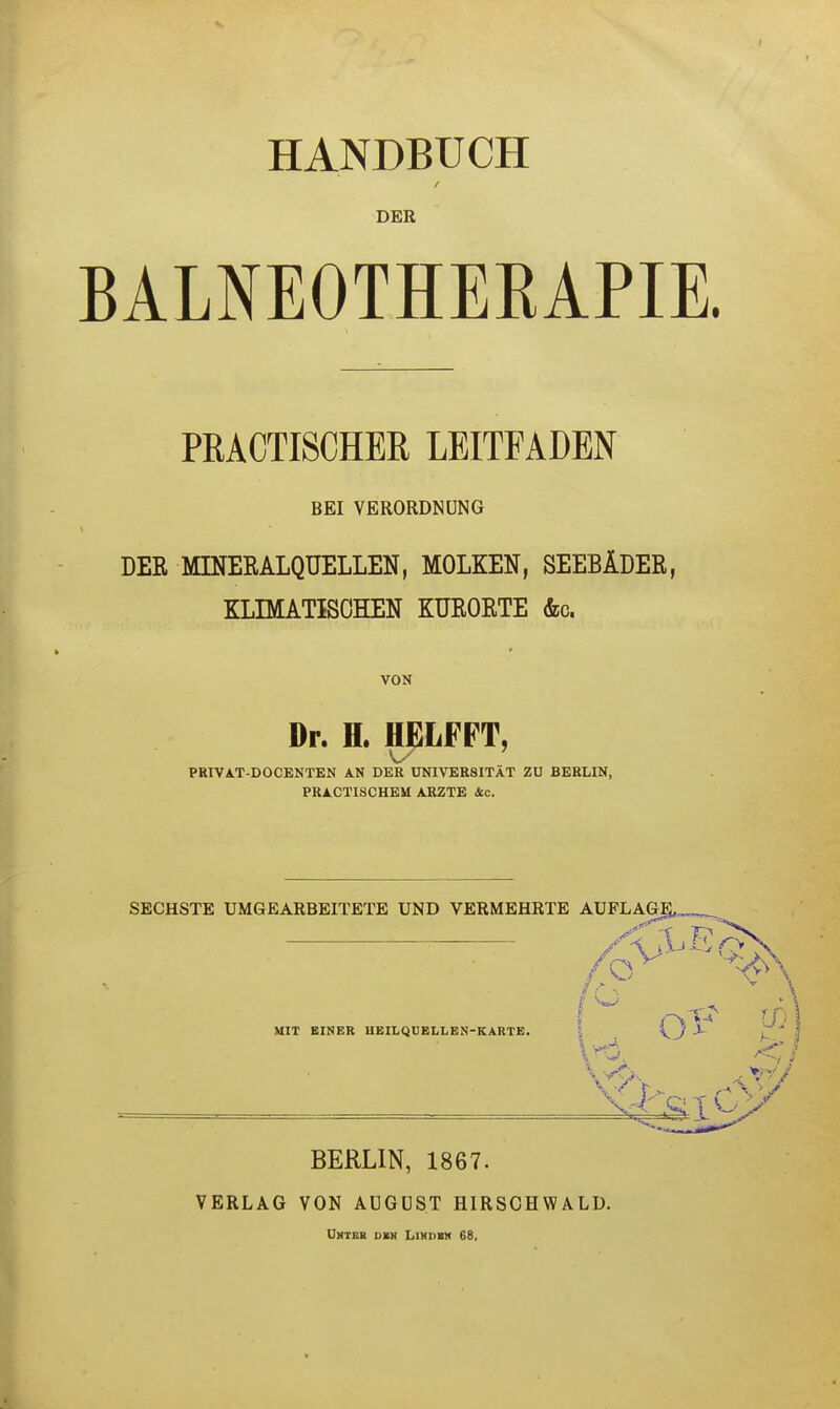 HANDBUCH DER BALNEOTHERAPIE. PRACTISCHER LEITFADEN BEI VERORDNUNG DER MINERALQUELLEN, MOLKEN, SEEBÄDER, KLIMATISCHEN KURORTE &c. VON Dr. H. HELFPT, PRIVAT-DOCENTEN AN DER UNIVERSITÄT ZU BERLIN, PRAKTISCHEM ARZTE 4c. SECHSTE UMGEARBEITETE UND VERMEHRTE AUFLAGE^ MIT EINER HEILQUELLEN-KARTE. W BERLIN, 1867. VERLAG VON AUGUST HIRSCHWALD. Unter den Lindbk 68.