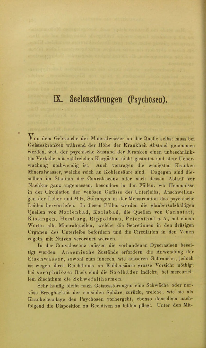 IX. Seelenstörungen (Psychosen). Von dem Gebrauche der Mineralwasser an der Qaelle selbst muss bei Geisteskranken während der Höhe der Krankheit Abstand genommen werden, weil der psychische Zustand der Kranken einen unbeschränk- ten Verkehr mit zahlreichen Kurgästen nicht gestattet und stete Ueber- wachung nothwendig ist. Auch vertragen die wenigsten Kranken Mineralwasser, welche reich an Kohlensäure sind. Dagegen sind die- selben im Stadium der Convalescenz oder nach dessen Ablauf zur Nachkur ganz angemessen, besonders in den Fällen, wo Hemmnisse in der Circulation der venösen Gefässe des Unterleibs, Anschwellun- gen der Leber und Milz, Störungen in der Menstruation das psychische Leiden hervorriefen. In diesen Fällen werden die glaubersalzhaltigen Quellen von Marienbad, Karlsbad, die Quellen von Cannstatt, Kissingen, Homburg, Rippoldsau, Petersthal U.A., mit einem Worte: alle Mineralquellen, welche die Secretionen in den drüsigen Organen des Unterleibs befördern und die Circulation in den Venen regeln, mit Nutzen verordnet werden. In der Convalescenz müssen die vorhandenen Dyscrasieen besei- tigt werden. Anaemische Zustände erfordern die Anwendung der Eisenwasser, sowohl zum inneren, wie äusseren Gebrauche, jedoch ist wegen ihres Reichthums an Kohlensäure grosse Vorsicht nöthig; bei scrophulöser Basis sind die Soolbäder indicirt, bei mercuriel- lem Siechthum die Schwefelthermen. Sehr häufig bleibt nach Geistesstörungen eine Schwäche oder ner- vöse Erregbarkeit der sensiblen Sphäre zurück, welche, wie sie als Kranheitsanlage den Psychosen vorhergeht, ebenso denselben nach- folgend die Disposition zu Recidiven zu bilden pflegt. Unter den Mit-