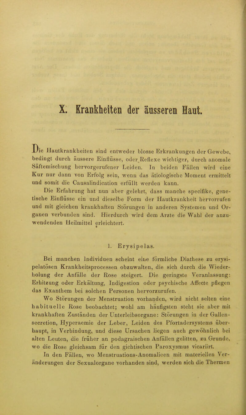 X. Krankheiten der äusseren Haut. Die Hautkrankheiten sind entweder blosse Erkrankungen der Gewebe, bedingt durch äussere Einflüsse, oder^Reflexe wichtiger, durch anomale Säftemischung hervorgerufener Leiden. In beiden Fällen wird eine Kur nur dann von Erfolg sein, wenn das ätiologische Moment ermittelt und somit die Causalindication erfüllt werden kann. Die Erfahrung hat nun aber gelehrt, dass manche speeifike, gene- tische Einflüsse ein und dieselbe Form der Hautkrankheit hervorrufen und mit gleichen krankhaften Störungen in anderen Systemen und Or- ganen verbunden sind. Hierdurch wird dem Arzte die Wahl der anzu- wendenden Heilmittel erleichtert. 1. Erysipelas. Bei manchen Individuen scheint eine förmliche Diathese zu erysi- pelatösen Krankheitsprocessen obzuwalten, die sich durch die Wieder- holung der Anfälle der Rose steigert. Die geringste Veranlassung: Erhitzung oder Erkältung, Indigestion oder psychische Affecte pflegen das Exanthem bei solchen Personen hervorzurufen. Wo Störungen der Menstruation vorhanden, wird nicht selten eine habituelle Rose beobachtet; wohl am häufigsten steht sie aber mit krankhaften Zuständen der Unterleibsorgane: Störungen in der Gallen- secretion, Hyperaemie der Leber, Leiden des Pfortadersystems über- haupt, in Verbindung, und diese Ursachen liegen auch gewöhnlich bei alten Leuten, die früher an podagraischen Anfällen gelitten, zu Grunde, wo die Rose gleichsam für den gichtischen Paroxysmus vicariirt. In den Fällen, wo Menstruations-Anomalieen mit materiellen Ver- änderungen der Sexualorgane vorhanden sind, werden sich die Thermen