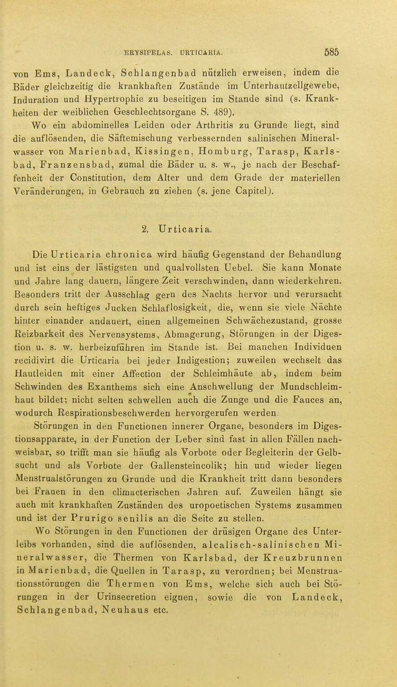 von Ems, Landeck, Schlangenbad nützlich erweisen, indem die Bader gleichzeitig die krankhaften Zustände im Unterhautzellgewebe, Induration und Hypertrophie zu beseitigen im Stande sind (s. Krank- heiten der weiblichen Geschlechtsorgane S. 489). Wo ein abdominelles Leiden oder Arthritis zu Grunde liegt, sind die auflösenden, die Säftemischung verbessernden salinischen Mineral- wasser von Marienbad, Kissingen. Homburg, Tarasp, Karls- bad, Franzensbad, zumal die Bäder u. s. w., je nach der Beschaf- fenheit der Constitution, dem Alter und, dem Grade der materiellen Veränderungen, in Gebrauch zu ziehen (s. jene Capitel). 2. Urticaria. Die Urticaria chronica wird häufig Gegenstand der Behandlung und ist eins der lästigsten und qualvollsten Uebel. Sie kann Monate und Jahre lang dauern, längere Zeit verschwinden, dann wiederkehren. Besonders tritt der Ausschlag gern des Nachts hervor und verursacht durch sein heftiges Jucken Schlaflosigkeit, die, wenn sie viele Nächte hinter einander andauert, einen allgemeinen Schwächezustand, grosse Reizbarkeit des Nervensystems, Abmagerung, Störungen in der Diges- tion u. s. w. herbeizuführen im Stande ist. Bei manchen Individuen recidivirt die Urticaria bei jeder Indigestion; zuweilen wechselt das Hautleiden mit einer Affection der Schleimhäute ab, indem beim Schwinden des Exanthems sich eine Anschwellung der Mundschleim- haut bildet; nicht selten schwellen auch die Zunge und die Fauces an, wodurch Respirationsbeschwerden hervorgerufen werden. Störungen in den Functionen innerer Organe, besonders im Diges- tionsapparate, in der Function der Leber sind fast in allen Fällen nach- weisbar, so trifft man sie häufig als Vorbote oder Begleiterin der Gelb- sucht und als Vorbote der Gallensteincolik; hin und wieder liegen Menstrualstörungen zu Grunde und die Krankheit tritt dann besonders bei Frauen in den climacterischen Jahren auf. Zuweilen hängt sie auch mit krankhaften Zuständen des uropoetischen Systems zusammen und ist der Prurigo senilis an die Seite zu stellen. Wo Störungen in den Functionen der drüsigen Organe des Unter- leibs vorhanden, sind die auflösenden, alcalisch-salinischen Mi- neralwasser, die Thermen von Karlsbad, der Kreuzbrunnen in Marienbad, die Quellen in Tarasp, zu verordnen; bei Menstrua- tionsstörungen die Thermen von Ems, welche sich auch bei Stö- rungen in der Urinsecretion eignen, sowie die von Land eck, Schlangenbad, Neuhaus etc.