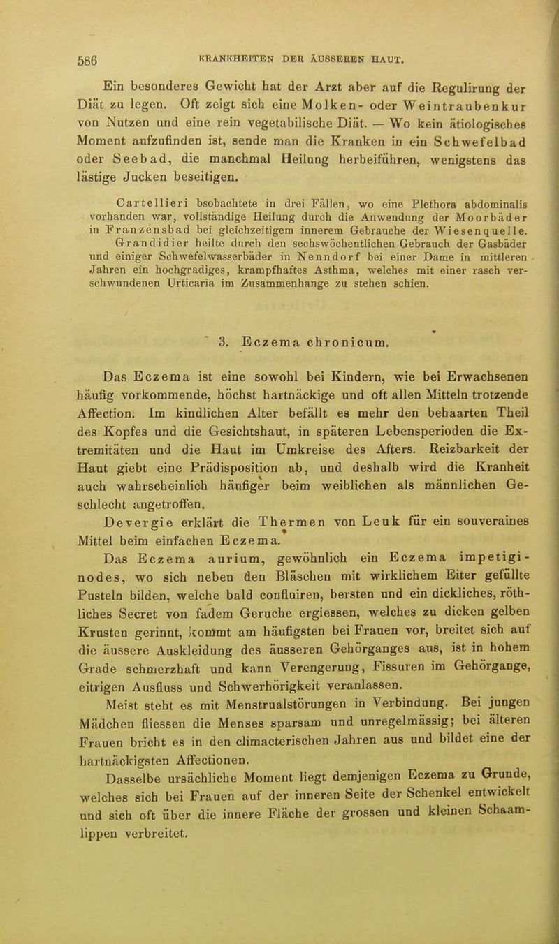 Ein besonderes Gewicht hat der Arzt aber auf die Regulirung der Diät zu legen. Oft zeigt sich eine Molken- oder Weintraubenkur von Nutzen und eine rein vegetabilische Diät. — Wo kein ätiologisches Moment aufzufinden ist, sende man die Kranken in ein Schwefelbad oder Seebad, die manchmal Heilung herbeiführen, wenigstens das lästige Jucken beseitigen. Cartellieri bsobachtete in drei Fällen, wo eine Plethora abdominalis vorhanden war, vollständige Heilung durch die Anwendung der Moorbäder in Franzensbad bei gleichzeitigem innerem Gebrauche der Wiesenquelle. Grandidier heilte durch den sechswöchentlichen Gebrauch der Gasbäder und einiger Schwefelwasserbäder in Nenndorf bei einer Dame in mittleren Jahren ein hochgradiges, krampfhaftes Asthma, welches mit einer rasch ver- schwundenen Urticaria im Zusammenhange zu stehen schien. 3. Eczema chronicum. Das Eczema ist eine sowohl bei Kindern, wie bei Erwachsenen häufig vorkommende, höchst hartnäckige und oft allen Mitteln trotzende Affection. Im kindlichen Alter befällt es mehr den behaarten Theil des Kopfes und die Gesichtshaut, in späteren Lebensperioden die Ex- tremitäten und die Haut im Umkreise des Afters. Reizbarkeit der Haut giebt eine Prädisposition ab, und deshalb wird die Kranheit auch wahrscheinlich häufiger beim weiblichen als männlichen Ge- schlecht angetroffen. Devergie erklärt die Thermen von Leuk für ein souveraines Mittel beim einfachen Eczema. Das Eczema aurium, gewöhnlich ein Eczema impetigi- nodes, wo sich neben den Bläschen mit wirklichem Eiter gefüllte Pusteln bilden, welche bald confluiren, bersten und ein dickliches, röth- liches Secret von fadem Gerüche ergiessen, welches zu dicken gelben Krusten gerinnt, kommt am häufigsten bei Frauen vor, breitet sich auf die äussere Auskleidung des äusseren Gehörganges aus, ist in hohem Grade schmerzhaft und kann Verengerung, Fissuren im Gehörgange, eitrigen Ausfluss und Schwerhörigkeit veranlassen. Meist steht es mit Menstrualstörungen in Verbindung. Bei jungen Mädchen fliessen die Menses sparsam und unregelmässig; bei älteren Frauen bricht es in den climacterischen Jahren aus und bildet eine der hartnäckigsten Affectionen. Dasselbe ursächliche Moment liegt demjenigen Eczema zu Grunde, welches sich bei Frauen auf der inneren Seite der Schenkel entwickelt und sich oft über die innere Fläche der grossen und kleinen Schaam- lippen verbreitet.