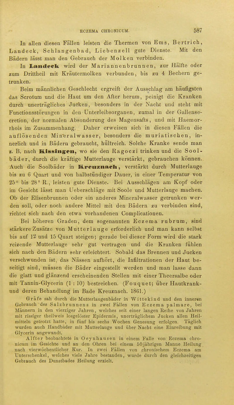 In allen diesen Fällen leisten die Thermen von Ems, Bertrich, Landeck, Schlangenbad, Liebenzell gute Dienste. Mit den Bädern lässt man den Gebrauch der Molken verbinden. In Landeck wird der Mariannenbrunnen, zur Hälfte oder zum Drittheil mit Kräutermolken verbunden, bis zu 4 Bechern ge- trunken. Beim männlichen Geschlecht ergreift der Ausschlag am häufigsten das Scrotum und die Haut um den After herum, peinigt die Kranken durch unerträgliches Jucken, besonders in der Nacht und steht mit Functionsstörungen in den Unterleibsorganen, zumal in der Gallense- cretion, der normalen Absonderung des Magensafts, und mit Haemor- rhois im Zusammenhang. Daher erweisen sich in diesen Fällen die auflösenden Mineralwasser, besonders die muriatischen, in- nerlich und in Bädern gebraucht, hültreich. Solche Kranke sende man z. B. nach Kissingen, wo sie den Ragoczi trinken und die Sool- bäder, durch die kräftige Mutterlauge verstärkt, gebrauchen können. Auch die Soolbäder in Kreuznach, verstärkt durch Mutterlauge bis zu 6 Quart und von halbstündiger Dauer, in einer Temperatur von 25° bis 28° R., leisten gute Dienste. Bei Ausschlägen am Kopf oder im Gesicht lässt man Ueberschläge mit Soole und Mutterlauge machen. Ob der Elisenbrunnen oder ein anderes Mineralwasser getrunken wer- den soll, oder noch andere Mittel mit den Bädern zu verbinden sind, richtet sich nach den etwa vorhandenen Complicationen. Bei höheren Graden, dem sogenannten Eczema rubrum, sind stärkere Zusätze von Mutterlauge erforderlich und man kann selbst bis auf 12 und 15 Quart steigen; gerade bei dieser Form wird die stark reizende Mutterlauge sehr gut -vertragen und die Kranken fühlen sich nach den Bädern sehr erleichtert. Sobald das Brennen und Jucken verschwunden ist. das Nässen aufhört, die Infiltrationen der Haut be- seitigt sind, müssen die Bäder eingestellt werden und man lasse dann die glatt und glänzend erscheinenden Stellen mit einer Theersalbe oder mit Tannin-Glycerin (1 : 10) bestreichen. (Fouquet; über Hautkrank- und deren Behandlung im Bade Kreuznach. 1861.) Gräfe sah durch die Mutterlaugenbäder in Wittekind und den inneren Gebrauch des Salzbrunnens in zwei Fällen von Eczema palmare, bei Männern in den vierziger Jahren, welches seit einer langen Reihe von Jahren mit rissiger theilweis losgelöster Epidermis, unerträglichem Jucken allen Heil- mitteln getrotzt hatte, in fünf bis sechs Wochen Genesung erfolgen. Täglich wurden auch Handbäder mit Mutterlauge und über Nacht eine Einreibung mit Glycerin angewandt. Alfter beobachtete in Oeynhausen in einem Falle von Eczema chro- nicum im Gesichte und an den Ohren bei einem 50jährigen Manne Heilung nach vierwöchentlichcr Kur. In zwei Fällen von .chronischem Eczema am Unterschenkel, welches viele Jahre bestanden, wurde durch den gleichzeitigen Gebrauch des Dunstbades Heilung erzielt.
