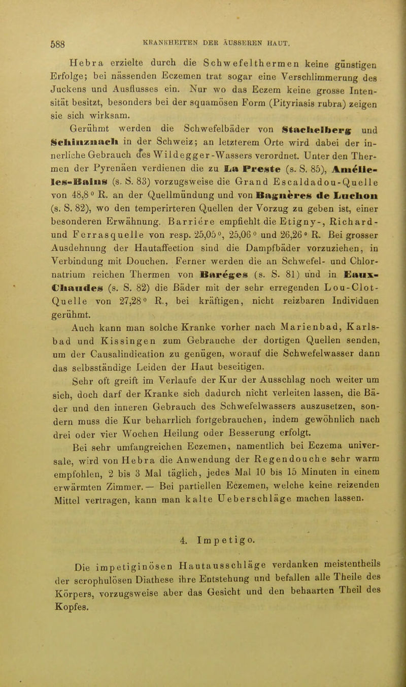 Hebra erzielte durch die Schwefeltherraen keine günstigen Erfolge; bei nässenden Eczemen trat sogar eine Verschlimmerung des Juckens und Ausflusses ein. Nur wo das Eczem keine grosse Inten- sität besitzt, besonders bei der squamösen Form (Pityriasis rubra) zeigen sie sich wirksam. Gerühmt werden die Schwefelbäder von Stachelberg und Scliinznaclt in der Sch weiz; an letzterem Orte wird dabei der in- nerliehe Gebrauch d*es Wild egger-Wassers verordnet. Unter den Ther- men der Pyrenäen verdienen die zu JLa Preste (s. S. 85), Amelie- les-Bains (s. S. 83) vorzugsweise die Grand Escaldadou-Quelle von 48,8° R. an der Quellmündung und von Bagueres de Lnclion (s. S. 82), wo den temperirteren Quellen der Vorzug zu geben ist, einer besonderen Erwähnung. Barriere empfiehlt die Etigny-, Richard- und Ferrasquelle von resp. 25,05°, 25,06° und 26,26° R. Bei grosser Ausdehnung der Hautaffection sind die Dampfbäder vorzuziehen, in Verbindung mit Douchen. Ferner werden die an Schwefel- und Chlor- natrium reichen Thermen von Bareges (s. S. 81) und in Eaux- Cliandes (s. S. 82) die Bäder mit der sehr erregenden Lou-Clot- Quelle von 27,28° R., bei kräftigen, nicht reizbaren Individuen gerühmt. Auch kann man solche Kranke vorher nach Marienbad, Karls- bad und Kissingen zum Gebrauche der dortigen Quellen senden, um der Causalindication zu genügen, worauf die Schwefelwasser dann das selbsständige Leiden der Haut beseitigen. Sehr oft greift im Verlaufe der Kur der Ausschlag noch weiter um sich, doch darf der Kranke sich dadurch nicht verleiten lassen, die Bä- der und den inneren Gebrauch des Schwefelwassers auszusetzen, son- dern muss die Kur beharrlich fortgebrauchen, indem gewöhnlich nach drei oder vier Wochen Heilung oder Besserung erfolgt. Bei sehr umfangreichen Eczemen, namentlich bei Eczema univer- sale, wird von Hebra die Anwendung der Regendouche sehr warm empfohlen, 2 bis 3 Mal täglich, jedes Mal 10 bis 15 Minuten in einem erwärmten Zimmer.— Bei partiellen Eczemen, welche keine reizenden Mittel vertragen, kann man kalte Ueberschläge machen lassen. 4. Impetigo. Die impetiginösen Hautausschläge verdanken meistentheils der scrophulösen Diathese ihre Entstehung und befallen alle Theile des Körpers, vorzugsweise aber das Gesicht und den behaarten Theil des Kopfes.