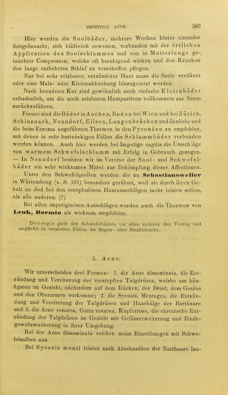 Hier werden die Soolbäder, mehrere Wochen hintereinander fortgebraucht, sich hülfreich erweisen, verbunden mit der örtlichen Application des Soolschlammes und von in Mutterlauge ge-„ tauchter Compressen, welche oft beruhigend wirken und den Kranken den lange entbehrten Schlaf zu verschaffen pflegen. Nur bei sehr reizbarer, entzündeter Haut muss die Soole verdünnt oder eine Malz- oder Kleienabkochung hinzugesetzt werden. Nach beendeter Kur sind gewöhnlich noch einfache Kleienbäder erforderlich, um die noch reizbaren Hautpartieen vollkommen zur Norm zurückzuführen. Ferner sind dieBäder in A achen, Bad en bei Wien und beiZüricb, Schinznach, Nenndorf, Eilsen,Langenbrücken und ähnliche und die beim Eczema angeführten Thermen in den Pyrenäen zu empfehlen, mit denen in sehr hartnäckigen Fällen die Schlammbäder verbunden werden können. Auch hier werden bei Impetigo capitis die Umschläge von warmem Schwefelschlamm mit Erfolg in Gebrauch gezogen. — In Nenndorf besitzen wir im Vereine der Sool- und Schwefel- bäder ein sehr wirksames Mittel zur Bekämpfung dieser Affectionen. Unter den Schwefelquellen werden die zu Sebnstiansweiler in Würtemberg (s. S. 107) besonders gerühmt, weil sie durch ihren Ge- halt an Jod bei den scrophulösen Hautausschlägen mehr leisten sollen, als alle anderen. (?) Bei allen impetiginösen Ausschlägen werden auch die Thermen von Lenk, Bormio als wirksam empfohlen. Devergie giebt den Schwefelbädern vor allen anderen den Vorzug und empfiehlt in veralteten Fällen die Regen- oder Strahldouche. 5. Acne. Wir unterscheiden drei Formen: 1. die Acne disseminata, die Ent- zündung und Vereiterung der verstopften Talgdrüsen, welche am häu- figsten im Gesicht, nächstdem auf dem Rücken, der Brust, dem Gesäss und den Oberarmen vorkommt; 2. die Sycosis, Mentagra, die Entzün- dung und Vereiterung der Talgdrüsen und Haarbälge der Barthaare und 3. die Acne rosacea, Gutta rosacea, Kupferrose, die chronische Ent- zündung der Talgdrüsen im Gesicht mit Gefässerweiterung und Binde- gewebswucherung in ihrer Umgebung. Bei der Acne disseminata reichen meist Einreibungen mit Schwe- felsalben aus. Bei Sycosis menti leisten nach Abschneiden der Barthaare lau-