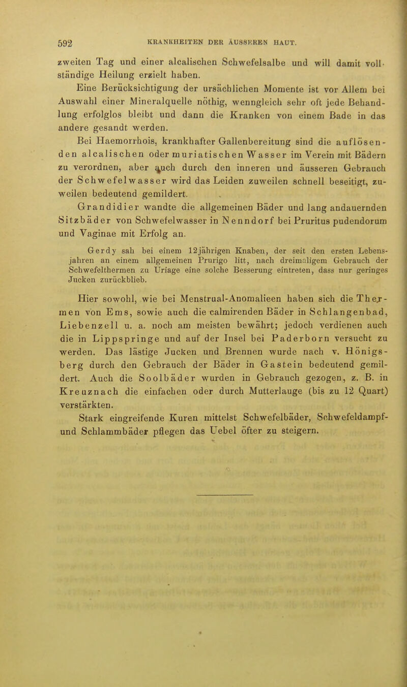 zweiten Tag und einer alcalischen Schwefelsalbe und will damit voll- ständige Heilung erzielt haben. Eine Berücksichtigung der ursächlichen Momente ist vor Allem bei Auswahl einer Mineralquelle nöthig, wenngleich sehr oft jede Behand- lung erfolglos bleibt und dann die Kranken von einem Bade in das andere gesandt werden. Bei Haemorrhois, krankhafter Gallenbereitung sind die auflösen- den alcalischen oder muriatischen Wasser im Verein mit Bädern zu verordnen, aber a^uch durch den inneren und äusseren Gebrauch der Schwefelwasser wird das Leiden zuweilen schnell beseitigt, zu- weilen bedeutend gemildert. Grandidier wandte die allgemeinen Bäder und lang andauernden Sitzbäder von Schwefelwasser in Nenndorf bei Pruritus pudendorum und Vaginae mit Erfolg an. Gerdy sah bei einem 12jährigen Knaben, der seit den ersten Lebens- jahren an einem allgemeinen Prurigo litt, nach dreimaligem Gebrauch der Schwefelthermen zu TJriage eine solche Besserung eintreten, dass nur geringes Jucken zurückblieb. Hier sowohl, wie bei Menstrual-Anomalieen haben sich die Thej- men von Ems, sowie auch die calmirenden Bäder in Schlangenbad, Liebenzell u. a. noch am meisten bewährt; jedoch verdienen auch die in Lippspringe und auf der Insel bei Paderborn versucht zu werden. Das lästige Jucken und Brennen wurde nach v. Honigs - berg durch den Gebrauch der Bäder in Gastein bedeutend gemil- dert. Auch die Soolbäder wurden in Gebrauch gezogen, z. B. in Kreuznach die einfachen oder durch Mutterlauge (bis zu 12 Quart) verstärkten. Stark eingreifende Kuren mittelst Schwefelbäder, Sohwefeldampf- und Schlammbäder pflegen das Uebel öfter zu steigern.