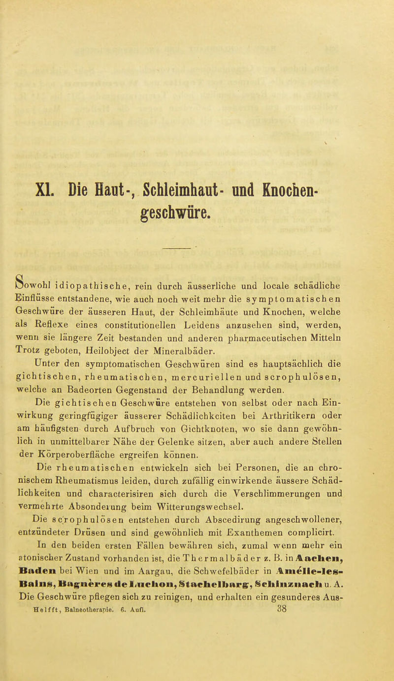 XI. Die Haut-, Schleimhaut- und Knochen- geschwüre. Sowohl idiopathische, rein durch äusserliche und locale schädliche Einflüsse entstandene, wie auch noch weit mehr die symptomatischen Geschwüre der äusseren Haut, der Schleimhäute und Knochen, welche als Reflexe eines constitutionellen Leidens anzusehen sind, werden, wenn sie längere Zeit bestanden und anderen pharmaceutischen Mitteln Trotz geboten, Heilobject der Mineralbäder. Unter den symptomatischen Geschwüren sind es hauptsächlich die gichtischen, rheumatischen, mercuriellen und scrophulösen, welche an Badeorten Gegenstand der Behandlung werden. Die gichtischen Geschwüre entstehen von selbst oder nach Ein- wirkung geringfügiger äusserer Schädlichkeiten bei Arthritikern oder am häufigsten durch Aufbruch von Gichtknoten, wo sie dann gewöhn- lich in unmittelbarer Nähe der Gelenke sitzen, aber auch andere Stellen der Körperoberfläche ergreifen können. Die rheumatischen entwickeln sich bei Personen, die an chro- nischem Rheumatismus leiden, durch zufällig einwirkende äussere Schäd- lichkeiten und characterisiren sich durch die Verschlimmerungen und vermehrte Absonderung beim Witterungswechsel. Die scrophulösen entstehen durch Abscedirung angeschwollener, entzündeter Drüsen und sind gewöhnlich mit Exanthemen complicirt. In den beiden ersten Fällen bewähren sich, zumal wenn mehr ein atonischer Zustand vorhanden ist, die Thermalbäder z. B. in Aachen, Baden bei Wien und im Aargau, die Schwefelbäder in Amelle-les- Balns, Bagnereg de 1 iiiclion, Stacheluarg, Schinxnach u. A. Die Geschwüre pflegen sich zu reinigen, und erhalten ein gesunderes Aus- Helfft, Balneotherapie. 6. Aufl. 38
