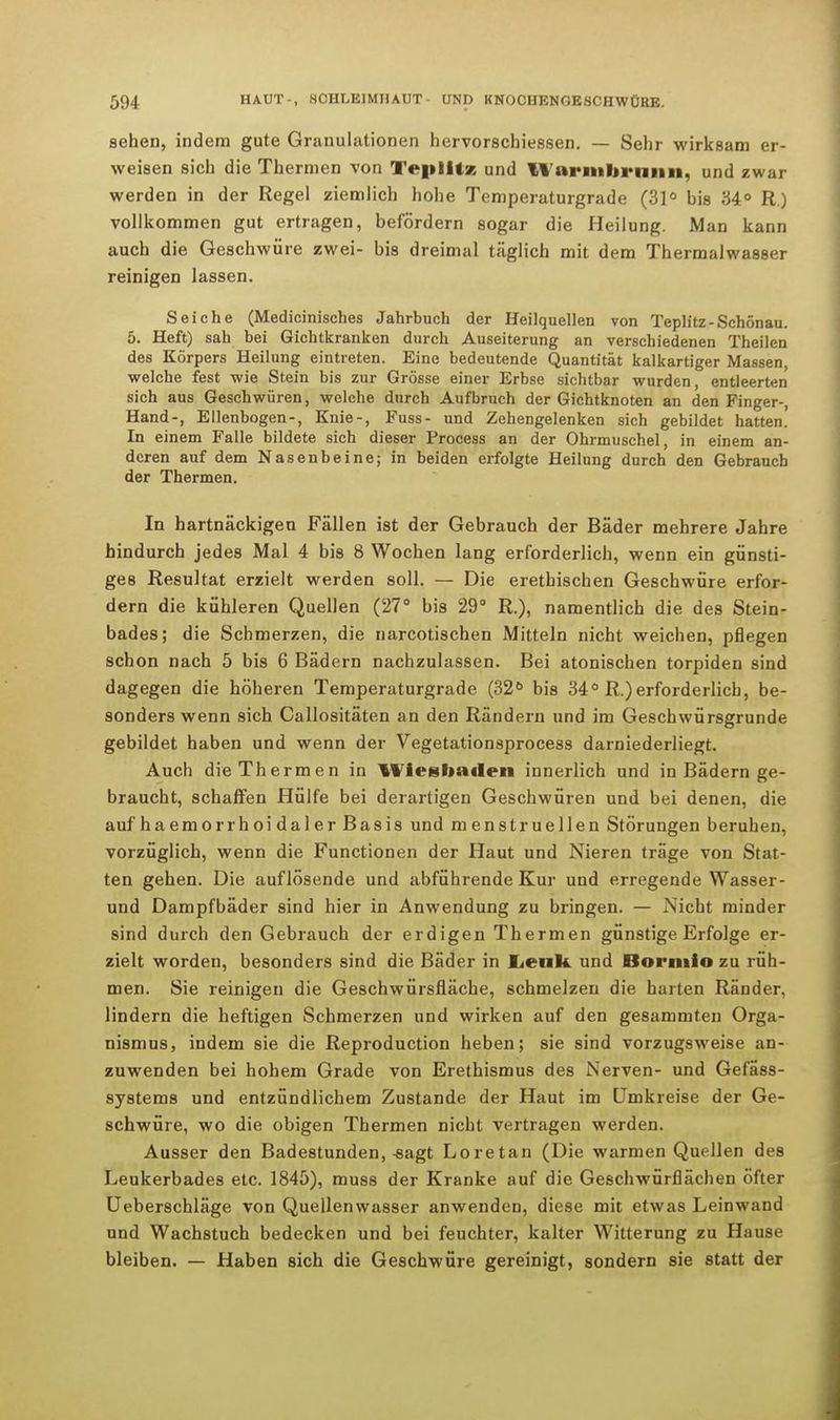 sehen, indem gute Granulationen hervorschiessen. — Sehr wirksam er- weisen sich die Thermen von TepIHz und ll'arnibrnnn, und zwar werden in der Regel ziemlich hohe Temperaturgrade (31° bis 34° R.) vollkommen gut ertragen, befördern sogar die Heilung. Man kann auch die Geschwüre zwei- bis dreimal täglich mit dem Thermalwasser reinigen lassen. Seiche (Medicinisches Jahrbuch der Heilquellen von Teplitz-Schönau. 5. Heft) sah bei Gichtkranken durch Auseiterung an verschiedenen Theilen des Körpers Heilung eintreten. Eine bedeutende Quantität kalkartiger Massen, welche fest wie Stein bis zur Grösse einer Erbse sichtbar wurden, entleerten sich aus Geschwüren, welche durch Aufbruch der Gichtknoten an den Finger-, Hand-, Ellenbogen-, Knie-, Fuss- und Zehengelenken sich gebildet hatten' In einem Falle bildete sich dieser Process an der Ohrmuschel in einem an- deren auf dem Nasenbeine; in beiden erfolgte Heilung durch den Gebrauch der Thermen. In hartnäckigen Fällen ist der Gebrauch der Bäder mehrere Jahre hindurch jedes Mal 4 bis 8 Wochen lang erforderlich, wenn ein günsti- ges Resultat erzielt werden soll. — Die erethischen Geschwüre erfor- dern die kühleren Quellen (27° bis 29° R.), namentlich die des Stein- bades; die Schmerzen, die narcotischen Mitteln nicht weichen, pflegen schon nach 5 bis 6 Bädern nachzulassen. Bei atonischen torpiden sind dagegen die höheren Temperaturgrade (32ö bis 34° R.)erforderlich, be- sonders wenn sich Callositäten an den Rändern und im Geschwürsgrunde gebildet haben und wenn der Vegetationsprocess darniederliegt. Auch die Thermen in Wiesbaden innerlich und in Bädern ge- braucht, schaffen Hülfe bei derartigen Geschwüren und bei denen, die auf haemorrhoidalerBasis und menstruellen Störungen beruhen, vorzüglich, wenn die Functionen der Haut und Nieren träge von Stat- ten gehen. Die auflösende und abführende Kur und erregende Wasser- und Dampfbäder sind hier in Anwendung zu bringen. — Nicht minder sind durch den Gebrauch der erdigen Thermen günstige Erfolge er- zielt worden, besonders sind die Bäder in Lenk, und Bonnio zu rüh- men. Sie reinigen die Geschwürsfläche, schmelzen die harten Ränder, lindern die heftigen Schmerzen und wirken auf den gesammten Orga- nismus, indem sie die Reproduction heben; sie sind vorzugsweise an- zuwenden bei hohem Grade von Erethismus des Nerven- und Gefäss- sy8tems und entzündlichem Zustande der Haut im Umkreise der Ge- schwüre, wo die obigen Thermen nicht vertragen werden. Ausser den Badestunden,-sagt Loretan (Die warmen Quellen des Leukerbades etc. 1845), muss der Kranke auf die Geschwürflächen öfter Ueberschläge von Quellenwasser anwenden, diese mit etwas Leinwand und Wachstuch bedecken und bei feuchter, kalter Witterung zu Hause bleiben. — Haben sich die Geschwüre gereinigt, sondern sie statt der
