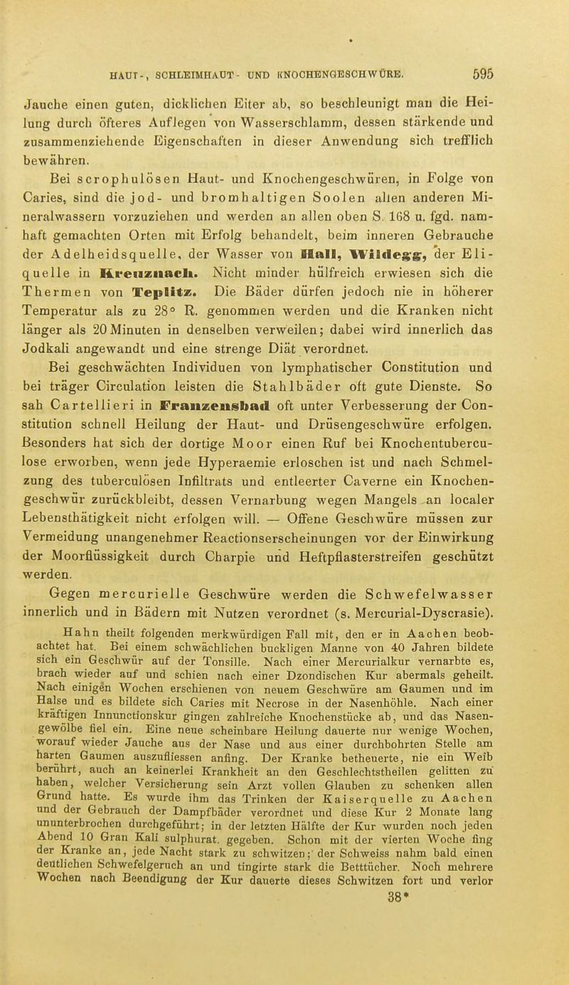 Jauche einen guten, dicklichen Eiter ab, so beschleunigt mau die Hei- lung durch öfteres Auflegen von Wasserschlamm, dessen stärkende und zusammenziehende Eigenschaften in dieser Anwendung sich trefflich bewähren. Bei scrophulösen Haut- und Knochengeschwüren, in Folge von Caries, sind die jod- und bromhaltigen Soolen allen anderen Mi- neralwassern vorzuziehen und werden an allen oben S. 168 u. fgd. nam- haft gemachten Orten mit Erfolg behandelt, beim inneren Gebrauche der Adelheidsquelle, der Wasser von Hall, Wilclegg', der Eli- quelle in Kreuznach. Nicht minder hülfreich erwiesen sich die Thermen von TepBitz. Die Bäder dürfen jedoch nie in höherer Temperatur als zu 28° R. genommen werden und die Kranken nicht länger als 20Minuten in denselben verweilen; dabei wird innerlich das Jodkali angewandt und eine, strenge Diät verordnet. Bei geschwächten Individuen von lymphatischer Constitution und bei träger Circulation leisten die Stahlbäder oft gute Dienste. So sah Cartellieri in Franzeusbad oft unter Verbesserung der Con- stitution schnell Heilung der Haut- und Drüsengeschwüre erfolgen. Besonders hat sich der dortige Moor einen Ruf bei Knochentubercu- lose erworben, wenn jede Hyperaemie erloschen ist und nach Schmel- zung des tuberculösen Infiltrats und entleerter Caverne ein Knochen- geschwür zurückbleibt, dessen Vernarbung wegen Mangels an localer Lebensthätigkeit nicht erfolgen will. — Offene Geschwüre müssen zur Vermeidung unangenehmer Reactionserscheinungen vor der Einwirkung der Moorflüssigkeit durch Charpie und Heftpflasterstreifen geschützt werden. Gegen mercurielle Geschwüre werden die Schwefelwasser innerlich und in Bädern mit Nutzen verordnet (s. Mercurial-Dyscrasie). Hahn theilt folgenden merkwürdigen Fall mit, den er in Aachen beob- achtet hat. Bei einem schwächlichen buckligen Manne von 40 Jahren bildete sich ein Geschwür anf der Tonsille. Nach einer Mercurialkur vernarbte es, brach wieder auf und schien nach einer Dzondischen Kur abermals geheilt. Nach einigen Wochen erschienen von neuem Geschwüre am Gaumen und im Halse und es bildete sich Caries mit Necrose in der Nasenhöhle. Nach einer kräftigen Innunctionskur gingen zahlreiche Knochenstücke ab, und das Nasen- gewölbe fiel ein. Eine neue scheinbare Heilung dauerte nur wenige Wochen, worauf wieder Jauche aus der Nase und aus einer durchbohrten Stelle am harten Gaumen auszufliessen anfing. Der Kranke betheuerte, nie ein Weib berührt, auch an keinerlei Krankheit an den Geschlechtstheilen gelitten zu haben, welcher Versicherung sein Arzt vollen Glauben zu schenken allen Grund hatte. Es wurde ihm das Trinken der Kaiserquelle zu Aachen und der Gebrauch der Dampfbäder verordnet und diese Kur 2 Monate lang ununterbrochen durchgeführt; in der letzten Hälfte der Kur wurden noch jeden Abend 10 Gran Kali sulphurat. gegeben. Schon mit der vierten Woche fing der Kranke an, jede Nacht stark zu schwitzen;' der Schweiss nahm bald einen deutlichen Schwefelgeruch an und tingirte stark die Betttücher. Noch mehrere Wochen nach Beendigung der Kur dauerte dieses Schwitzen fort und verlor 38*