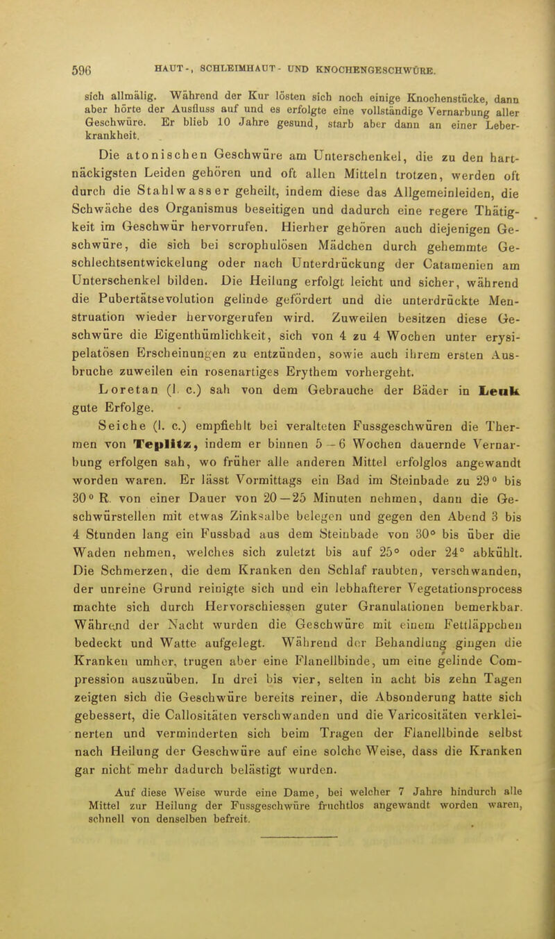sich allmälig. Während der Kur lösten sich noch einige Knochenstücke, dann aber hörte der Ausfluss auf und es erfolgte eine vollständige Vernarbung aller Geschwüre. Er blieb 10 Jahre gesund, starb aber dann an einer Leber- krankheit. Die atonischen Geschwüre am Unterschenkel, die zu den hart- näckigsten Leiden gehören und oft allen Mitteln trotzen, werden oft durch die Stahl wass er geheilt, indem diese das Allgemeinleiden, die Schwäche des Organismus beseitigen und dadurch eine regere Thätig- keit im Geschwür hervorrufen. Hierher gehören auch diejenigen Ge- schwüre, die sich bei scrophulösen Mädchen durch gehemmte Ge- schlechtsentwickelung oder nach Unterdrückung der Catamenien am Unterschenkel bilden. Die Heilung erfolgt leicht und sicher, während die Pubertätsevolution gelinde gefördert und die unterdrückte Men- struation wieder hervorgerufen wird. Zuweilen besitzen diese Ge- schwüre die Eigenthümlichkeit, sich von 4 zu 4 Wochen unter erysi- pelatösen Erscheinungen zu entzünden, sowie auch ihrem ersten Aus- bruche zuweilen ein rosenartiges Erythem vorhergeht. Loretan (1. c.) sah von dem Gebrauche der Bäder in Lenk gute Erfolge. Seiche (I. c.) empfiehlt bei veralteten Fussgeschwüren die Ther- men von Teplitz, indem er binnen 5 -6 Wochen dauernde Vernar- bung erfolgen sah, wo früher alle anderen Mittel erfolglos angewandt worden waren. Er lässt Vormittags ein Bad im Steinbade zu 29° bis 30° R. von einer Dauer von 20—25 Minuten nehmen, dann die Ge- schwürstellen mit etwas Zinksalbe belegen und gegen den Abend 3 bis 4 Stunden lang ein Fussbad aus dem Steiubade von 30ö bis über die Waden nehmen, welches sich zuletzt bis auf 25° oder 24° abkühlt. Die Schmerzen, die dem Kranken den Schlaf raubten, verschwanden, der unreine Grund reinigte sich und ein lebhafterer Vegetationsprocess machte sich durch Hervorschiessen guter Granulationen bemerkbar. Während der Nacht wurden die Geschwüre mit einem Fettläppchen bedeckt und Watte aufgelegt. Während der Behandlung gingen die Kranken umher, trugen aber eine Flanellbinde, um eine gelinde Com- pression auszuüben. In drei bis vier, selten in acht bis zehn Tagen zeigten sich die Geschwüre bereits reiner, die Absonderung hatte sich gebessert, die Callositäten verschwanden und die Varicositäten verklei- nerten und verminderten sich beim Tragen der Flanellbinde selbst nach Heilung der Geschwüre auf eine solche Weise, dass die Kranken gar nicht mehr dadurch belästigt wurden. Auf diese Weise wurde eine Dame, bei welcher 7 Jahre hindurch alle Mittel zur Heilung der Fussgeschwüre fruchtlos angewandt worden waren, schnell von denselben befreit.