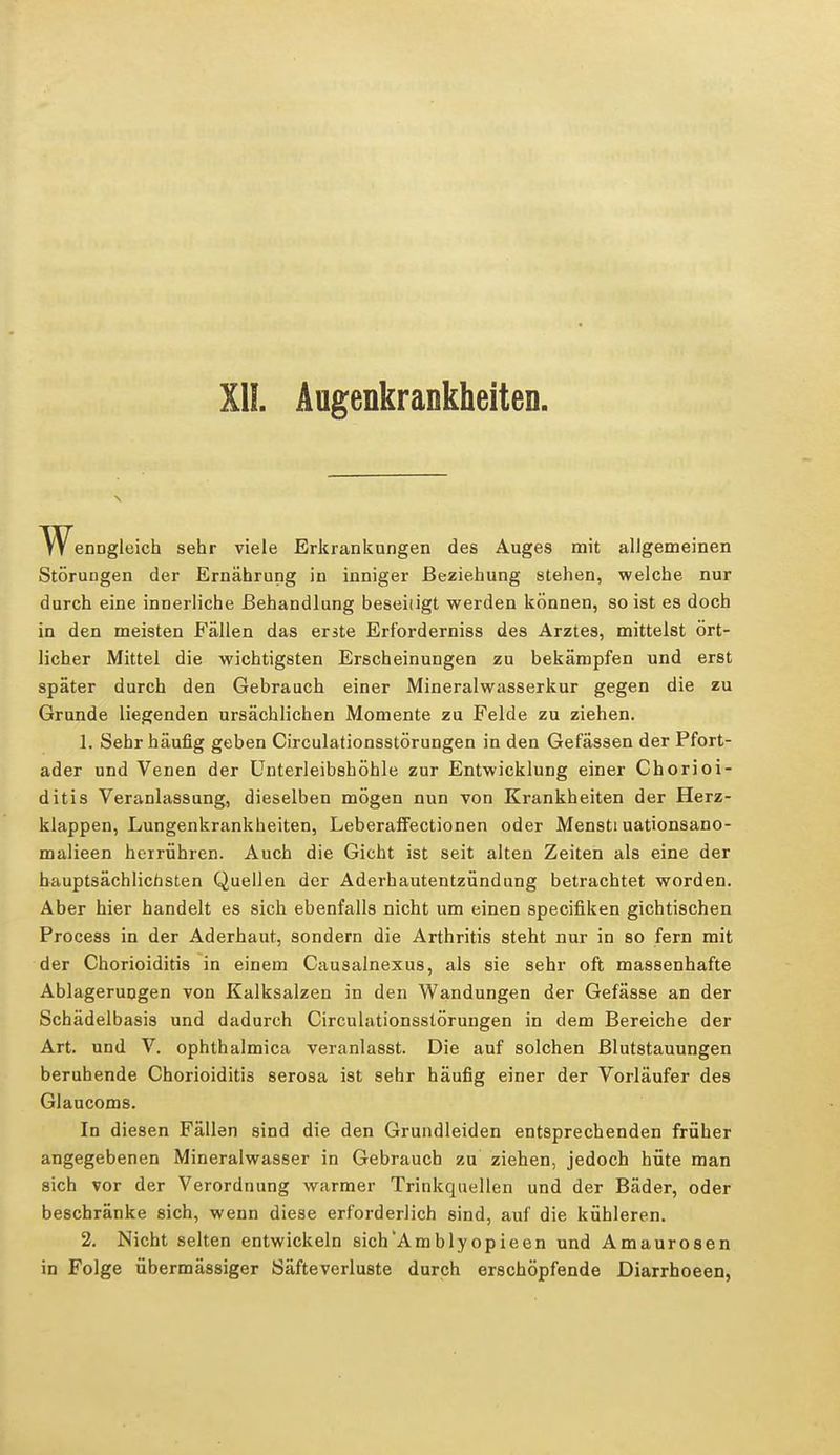 XII. Augenkrankheiten WenDgleich sehr viele Erkrankungen des Auges mit allgemeinen Störungen der Ernährung in inniger Beziehung stehen, welche nur durch eine innerliche Behandlung beseiiigt werden können, so ist es doch in den meisten Fällen das erste Erforderniss des Arztes, mittelst ört- licher Mittel die wichtigsten Erscheinungen zu bekämpfen und erst später durch den Gebrauch einer Mineralwasserkur gegen die zu Grunde liegenden ursächlichen Momente zu Felde zu ziehen. 1. Sehr häufig geben Circulationsstörungen in den Gefässen der Pfort- ader und Venen der Unterleibshöhle zur Entwicklung einer Chorioi- ditis Veranlassung, dieselben mögen nun von Krankheiten der Herz- klappen, Lungenkrankheiten, Leberaffectionen oder Mensti uationsano- malieen herrühren. Auch die Gicht ist seit alten Zeiten als eine der hauptsächlichsten Quellen der Aderhautentzündung betrachtet worden. Aber hier handelt es sich ebenfalls nicht um einen specifiken gichtischen Process in der Aderhaut, sondern die Arthritis steht nur in so fern mit der Chorioiditis in einem Causalnexus, als sie sehr oft massenhafte Ablagerungen von Kalksalzen in den Wandungen der Gefässe an der Schädelbasis und dadurch Circulationsstörungen in dem Bereiche der Art. und V. ophthalmica veranlasst. Die auf solchen Blutstauungen beruhende Chorioiditis serosa ist sehr häufig einer der Vorläufer des Glaucoms. In diesen Fällen sind die den Grundleiden entsprechenden früher angegebenen Mineralwasser in Gebrauch zu ziehen, jedoch hüte man sich vor der Verordnung warmer Trinkquellen und der Bäder, oder beschränke sich, wenn diese erforderlich sind, auf die kühleren. 2. Nicht selten entwickeln sich'Amblyopieen und Amaurosen in Folge übermässiger Säfteverluste durch erschöpfende Diarrhoeen,