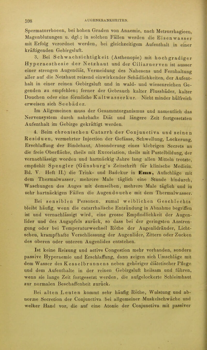 Spermatorrhoeen, bei hohen Graden von Anaemie, nach Metrorrhagieen, Magenblutungen u. dgl.; in solchen Fällen werden die Eisenwasser mit Erfolg verordnet werden, bei gleichzeitigem Aufenthalt in einer kräftigenden Gebirgsluft. 3. Bei Schwachsichtigkeit (Asthenopie) mit hochgradiger Hyperaesthesie der Netzhaut und der Ciliarnerven ist ausser einer strengen Augendiät, Vermeidung des Nahesens und Fernhaltung aller auf die Netzhaut reizend einwirkender Schädlichkeiten, der Aufent- halt in einer reinen Gebirgsluft und in wald- und wiesenreichen Ge- genden zu empfehlen; ferner der Gebrauch kalter Flussbäder, kalter Douchen oder eine förmliche Kaltwasserkur. Nicht minder hülfreich erweisen sich Seebäder. Im Allgemeinen muss der Gesammtorganismus und namentlich das Nervensystem durch nahrhafte Diät und längere Zeit fortgesetzten Aufenthalt im Gebirge gekräftigt werden. 4. Beim chronischen Catarrh der Conjunctiva und seinen Residuen, vermehrter Injection der Gefässe, Schwellung, Lockerung, Erschlaffung der Bindehaut, Absonderung eines klebrigen Secrets an die freie Oberfläche, theils mit Excoriation, theils mit Pustelbildung, der vernachlässigt worden und hartnäckig Jahre lang allen Mitteln trotzte, empfiehlt Spengler (Günsburg's Zeitschrift für klinische Medicin. Bd. V. Heft II.) die Trink- und Badekur in Ems, Aufschläge mit dem Thermalwasser, mehrere Male täglich eine Stunde hindurch, Waschungen des Auges mit demselben, mehrere Male täglich und iu sehr hartnäckigen Fällen die Augendouche mit dem Thermalwasser. Bei sensiblen Personen, zumal weiblichen Geschlechts bleibt häufig, wenn die catarrhalische Entzündung in Abnahme begriffen ist und vernachlässigt wird, eine grosse Empfindlichkeit der Augen- lider und des Augapfels zurück, so dass bei der geringsten Anstren- gung oder bei Temperaturwechsel Rothe der Augenlidränder, Licht- scheu, krampfhafte Verschliessung der Augenlider, Zittern oder Zucken des oberen oder unteren Augenlides entstehen. Ist keine Reizung und active Congestion mehr vorhanden, sondern passive Hyperaemie und Erschlaffung, dann zeigen sich Umschläge mit dem Wasser des Kesselbrunnens neben gehöriger diätetischer Pflege und dem Aufenthalte in der reinen Gebirgsluft heilsam und führen, wenn sie lange Zeit fortgesetzt werden, die aufgelockerte Schleimhaut zur normalen Beschaffenheit zurück. Bei alten Leuten kommt sehr häufig Rothe, Wulstung und ab- norme Secretion der Conjunctiva bei allgemeiner Muskelschwäche und welker Hand vor, die auf eine Atonie der Conjunctiva mit passiver