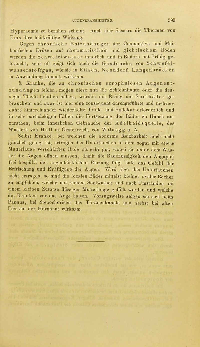Hyperaemie zu beruhen scheint. Auch hier äussern die Thermen von Ems ihre heilkräftige Wirkung. Gegen chronische Entzündungen der Conjunctiva und Mei- bom'schen Drüsen auf rheumatischem und gichtischem Boden werden die Schwefelwasser innerlich und in Bädern mit Erfolg ge- braucht, sehr oft zeigt sich auch die Gasdouche von Schwefel- wasserstoffgas, wie sie in Eilsen, Nenndorf, Langenbrücken in Anwendung kommt, wirksam. 5. Kranke, die an chronischen scrophulösen Augenent- zündungen leiden, mögen diese nun die Schleimhäute oder die drü- sigen Theile befallen haben, werden mit Erfolg die Soolbäder ge- brauchen» und zwar ist hier eine consequent durchgeführte und mehrere Jahre hintereinander wiederholte Trink- und Badekur erforderlich und in sehr hartnäckigen Fällen die Fortsetzung der Bäder zu Hause an- zurathen, beim innerlichen Gebrauche der Adelheidsquelle, des Wassers von Hall in Oesterreich, von Wildegg u A. Selbst Kranke, bei welchen die abnorme Reizbarkeit noch nicht gänzlich getilgt ist, ertragen das Untertauchen in dem sogar mit etwas Mutterlauge verschärften Bade oft sehr gut, wobei sie unter dem Was- ser die Augen öffnen müssen, damit die Badeflüssigkeit den Augapfel frei bespült; der augenblicklichen Reizung folgt bald das Gefühl der Erfrischung und Kräftigung der Augen. Wird aber das Untertauchen nicht ertragen, so sind die localen Bäder mittelst kleiner ovaler Becher zu empfehlen, welche mit reinem Soolwasser und nach Umständen mi einem kleinen Zusätze flüssiger Mutterlauge gefüllt werden und welche die Kranken vor das Auge halten. Vorzugsweise zeigen sie sich beim Pannus, bei Stenochorieen des Thränenkanals und selbst bei alten Flecken der Hornhaut wirksam.