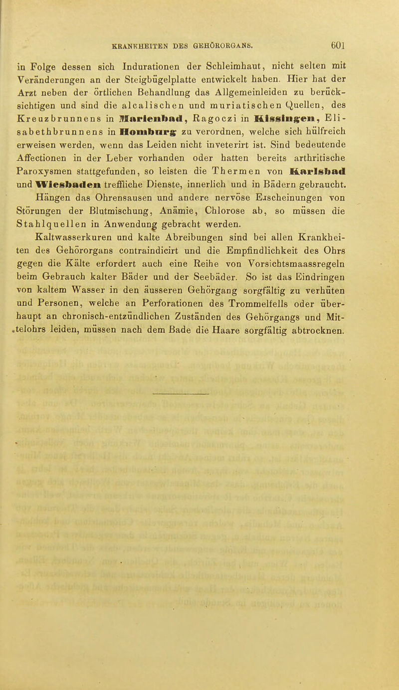 in Folge dessen sich Indurationen der Schleimhaut, nicht selten mit Veränderungen an der Steigbügelplatte entwickelt haben. Hier hat der Arzt neben der örtlichen Behandlung das Allgemeinleiden zu berück- sichtigen und sind die alcalischen und muriatischen Quellen, des Ereuzbrunnens in IBarienbad, Ragoczi in Kissingen, Eli- sabethbrunnens in Homburg zu verordnen, welche sich hülfreich erweisen werden, wenn das Leiden nicht inveterirt ist. Sind bedeutende Affectionen in der Leber vorhanden oder hatten bereits arthritische Paroxysmen stattgefunden, so leisten die Thermen von Karlsbad und Wiesbaden treffliche Dienste, innerlich und in Bädern gebraucht. Hängen das Ohrensausen und andere nervöse Eischeinungen von Störungen der Blutmischung, Anämie, Chlorose ab, so müssen die Stahlquellen in Anwendung gebracht werden. Kaltwasserkuren und kalte Abreibungen sind bei allen Krankhei- ten des Gehörorgans contraindicirt und die Empfindlichkeit des Ohrs gegen die Kälte erfordert auch eine Reihe von Vorsichtsmaassregeln beim Gebrauch kalter Bäder und der Seebäder. So ist das Eindringen von kaltem Wasser in den äusseren Gehörgang sorgfältig zu verhüten und Personen, welche an Perforationen des Trommelfells oder über- haupt an chronisch-entzündlichen Zuständen des Gehörgangs und Mit- .telohrs leiden, müssen nach dem Bade die Haare sorgfältig abtrocknen.