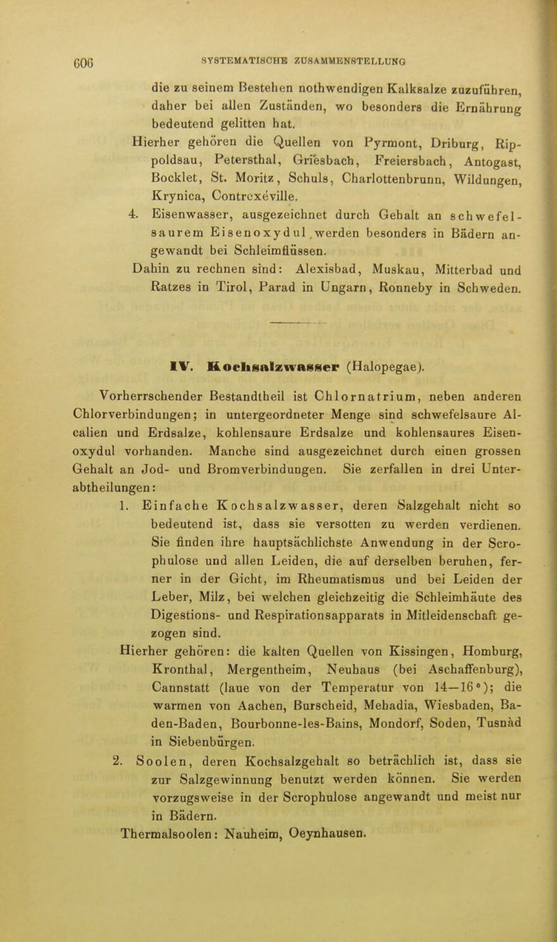 die zu seinem Bestehen notwendigen Kalksalze zuzuführen, daher bei allen Zuständen, wo besonders die Ernährung bedeutend gelitten hat. Hierher gehören die Quellen von Pyrmont, Driburg, Rip- poldsau, Petersthal, Griesbach, Freiersbach, Antogast, Bocklet, St. Moritz, Schuls, Charlottenbrunn, Wildungen, Krynica, Contrcxeville. 4. Eisenwasser, ausgezeichnet durch Gehalt an schwefel- saurem Eisenoxydul,werden besonders in Bädern an- gewandt bei Schleimflüssen. Dahin zu rechnen sind: Alexisbad, Muskau, Mitterbad und Ratzes in Tirol, Parad in Ungarn, Ronneby in Schweden. IV. Kochsalz wasser (Halopegae). Vorherrschender Bestandtheil ist Chlornatrium, neben anderen Chlorverbindungen; in untergeordneter Menge sind schwefelsaure Al- ealien und Erdsalze, kohlensaure Erdsalze und kohlensaures Eisen- oxydul vorhanden. Manche sind ausgezeichnet durch einen grossen Gehalt an Jod- und Bromverbindungen. Sie zerfallen in drei Unter- abtheilungen: 1. Einfache Kochsalzwasser, deren Salzgehalt nicht so bedeutend ist, dass sie versotten zu werden verdienen. Sie finden ihre hauptsächlichste Anwendung in der Scro- phulose und allen Leiden, die auf derselben beruhen, fer- ner in der Gicht, im Rheumatismus und bei Leiden der Leber, Milz, bei welchen gleichzeitig die Schleimhäute des Digestions- und Respirationsapparats in Mitleidenschaft ge- zogen sind. Hierher gehören: die kalten Quellen von Kissingen, Homburg, Kronthal, Mergentheim, Neuhaus (bei Aschaffenburg), Cannstatt (laue von der Temperatur von 14—16°); die warmen von Aachen, Burscheid, Mehadia, Wiesbaden, Ba- den-Baden, Bourbonne-les-Bains, Mondorf, Soden, Tusnäd in Siebenbürgen. 2. Soolen, deren Kochsalzgehalt so beträchlich ist, dass sie zur Salzgewinnung benutzt werden können. Sie werden vorzugsweise in der Scrophulose angewandt und meist nur in Bädern. Thermalsoolen: Nauheim, Oeynhausen.