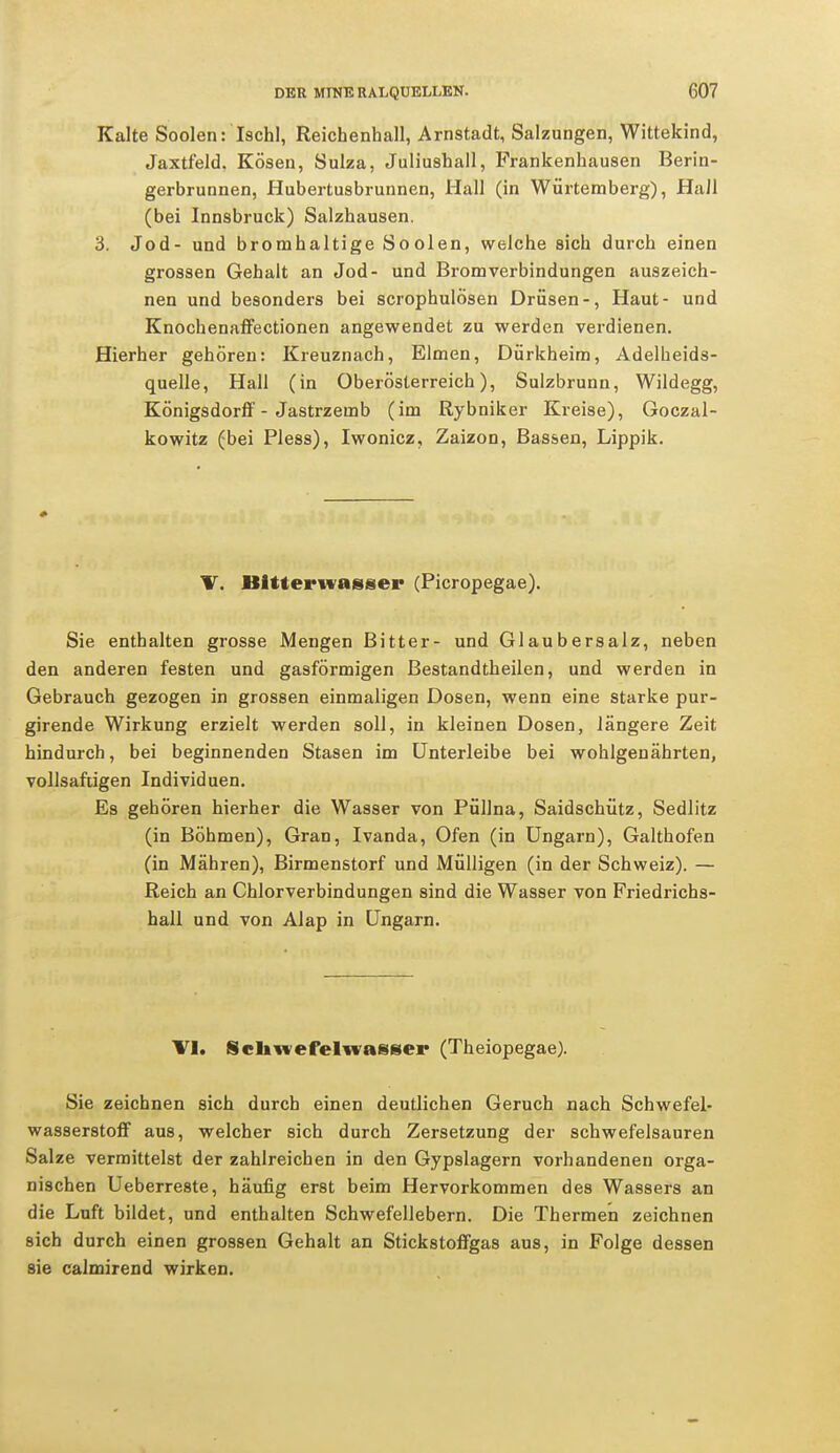 Kalte Soolen: Ischl, Reichenhall, Arnstadt, Salzungen, Wittekind, Jaxtfeld. Kösen, Sulza, Juliushall, Frankenhausen Berin- gerbrunnen, Hubertusbrunnen, Hall (in Würtemberg), Hall (bei Innsbruck) Salzhausen. 3. Jod- und bromhaltige Soolen, welche sich durch einen grossen Gehalt an Jod- und Bromverbindungen auszeich- nen und besonders bei scrophulösen Drüsen-, Haut- und Knochenaffectionen angewendet zu werden verdienen. Hierher gehören: Kreuznach, Eimen, Dürkheim, Adelheids- quelle, Hall (in Oberösterreich), Sulzbrunn, Wildegg, Königsdorff - Jastrzemb (im Rybniker Kreise), Goczal- kowitz (bei Pless), Iwonicz, Zaizon, Bassen, Lippik. V. Bitterwasser (Picropegae). Sie enthalten grosse Mengen Bitter- und Glaubersalz, neben den anderen festen und gasförmigen Bestandtheilen, und werden in Gebrauch gezogen in grossen einmaligen Dosen, wenn eine starke pur- girende Wirkung erzielt werden soll, in kleinen Dosen, längere Zeit hindurch, bei beginnenden Stasen im Unterleibe bei wohlgenährten, vollsaftigen Individuen. Es gehören hierher die Wasser von Püllna, Saidschütz, Sedlitz (in Böhmen), Gran, Ivanda, Ofen (in Ungarn), Galthofen (in Mähren), Birmenstorf und Mülligen (in der Schweiz). — Reich an Chlorverbindungen sind die Wasser von Friedrichs- hall und von Alap in Ungarn. VI. Schwefelwasser (Theiopegae). Sie zeichnen sich durch einen deutlichen Geruch nach Schwefel- wasserstoff aus, welcher sich durch Zersetzung der schwefelsauren Salze vermittelst der zahlreichen in den Gypslagern vorhandenen orga- nischen Ueberreste, häufig erst beim Hervorkommen des Wassers an die Luft bildet, und enthalten Schwefellebern. Die Thermen zeichnen sich durch einen grossen Gehalt an Stickstoffgas aus, in Folge dessen sie calmirend wirken.