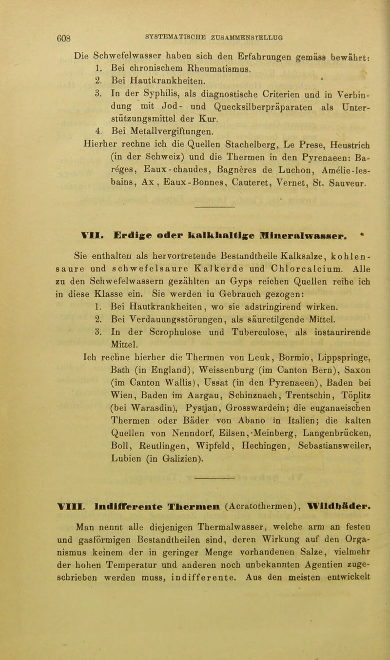 Die Schwefelwasser haben sich den Erfahrungen gemäss bewährt: 1. Bei chronischem Rheumatismus. 2. Bei Hautkrankheiten. 3. In der Syphilis, als diagnostische Criterien und in Verbin- dung mit Jod- und Quecksilberpräparaten als Unter- stützungsmittel der Kur. 4. Bei Metallvergiftungen. Hierher rechne ich die Quellen Stachelberg, Le Prese, Heustrich (in der Schweiz) und die Thermen in den Pyrenaeen: Ba- reges, Eaux-chaudes, ßagneres de Luchon, Amelie-les- bains, Ax , Eaux-Bonnes, Cauteret, Vernet, St. Sauveur. VII. Erdige oder kalkhaltige Mineralwasser. * Sie enthalten als hervortretende Bestandteile Kalksalze, kohlen- saure und schwefelsaure. Kalkerde und Chlorcalcium. Alle zu den Schwefelwassern gezählten an Gyps reichen Quellen reihe ich in diese Klasse ein. Sie werden iu Gebrauch gezogen: 1. Bei Hautkrankheiten, wo sie adstringirend wirken. 2. Bei Verdauungsstörungen, als säuretilgende Mittel. 3. In der Scrophulose und Tuberculose, als instaurirende Mittel. Ich rechne hierher die Thermen von Leuk, Bormio, Lippspringe, Bath (in England), Weissenburg (im Canton Bern), Saxon (im Canton Wallis), Ussat (in den Pyrenaeen), Baden bei Wien, Baden im Aargau, Schinznach, Trentschin, Töplitz (bei Warasdin), Pystjan, Grosswardein; die euganaeischen Thermen oder Bäder von Abano in Italien; die kalten Quellen von Nenndorf, Eilsen,'Meinberg, Langenbrücken, Boll, Reutlingen, Wipfeld, Hechingen, Sebastiansweiler, Lubien (in Galizien). Till. Indifferente Thermen (Acratothermen), Wildbader. Man nennt alle diejenigen Thermalwasser, welche arm an festen und gasförmigen Bestandtheilen sind, deren Wirkung auf den Orga- nismus keinem der in geringer Menge vorhandenen Salze, vielmehr der hohen Temperatur und anderen noch unbekannten Agentien zuge- schrieben werden muss, indifferente. Aus den meisten entwickelt