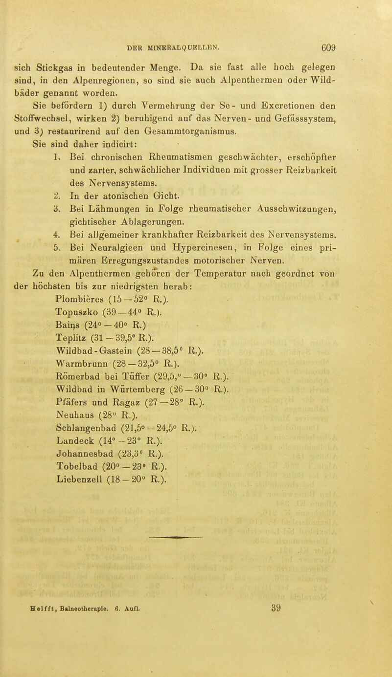 sich Stickgas in bedeutender Menge. Da sie fast alle Loch gelegen sind, in den Alpenregionen, so sind sie auch Alpenthermen oder Wild- bäder genannt worden. Sie befördern 1) durch Vermehrung der Se- und Excretionen den Stoffwechsel, wirken 2) beruhigend auf das Nerven - und Gefässsystem, und 3) restaurirend auf den Gesammtorganismus. Sie sind daher indicirt: 1. Bei chronischen Rheumatismen geschwächter, erschöpfter und zarter, schwächlicher Individuen mit grosser Reizbarkeit des Nervensystems. 2. In der atonischen Gicht. 3. Bei Lähmungen in Folge rheumatischer Ausschwitzungen, gichtischer Ablagerungen. 4. Bei allgemeiner krankhafter Reizbarkeit des Nervensystems. 5. Bei Neuralgieen und Hypercinesen, in Folge eines pri- mären Erregungszustandes motorischer Nerven. Zu den Alpenthermen gehören der Temperatur nach geordnet von der höchsten bis zur niedrigsten herab: Plombieres (15-52° R.). Topuszko (39—44° R.). Bains (24°-40° R.) Teplitz (31 - 39,5° R.). Wildbad-Gastein (28 — 38,5° R.). Warmbrunn (28-32,5° R.). Römerbad bei Tüffer (29,5,u —30° R.). Wildbad in Würtemberg (26 — 30° R.). Pfäfers und Ragaz (27 — 28° R.). Neuhaus (28ü R.). Schlangenbad (21,5°-24,5° R.J. Landeck (14° - 23° R.). Johannesbad (23,3° R.). Tobelbad (20°-23 R). Liebenzell (18-20 R.). Helfft, Balneotherapie. 6. Aufl. 39