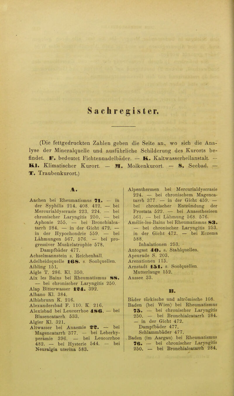 Sachregister. (Die fettgedruckten Zahlen geben die Seite an, wo sich die Ana- lyse der Mineralquelle und ausführliche Schilderung des Kurorts be- findet. F. bedeutet Fichtennadelbäder. — K. Kaltwasserheilanstalt. — HJ. Klimatischer Kurort. — M. Molkenkurort. — 8. Seebad. — T. Traubenkurort.) %. Aachen bei Rheumatismus 91. — in der Syphilis 214. 408. 422. — bei Mercurialdyscrasie 223. 224. —■ bei chronischer Laryngitis 250. — bei Aphonie 255. — bei Bronchialca- tarrh 284. — in der Gicht 472. — in der Hypochondrie 559. — bei Lähmungen 567. 576. — bei pro- gressiver Muskelatrophie 578. Dampfbäder 477. Achselmannstein s. Reichenhall Adelheidsquelle 168. s. Soolquellen. Aibling 151. Aigle T. 286. Kl. 350. Aix Ies Bains bei Rheumatismus 88. — bei chronischer Laryngitis 250. Alap Bitterwasser 1«4. 392. Albano Kl. 384. Albisbrunn K. 216. Alexandersbad F. 110. K. 216. Alexisbad bei Leucorrhoe 486. — bei Blasencatarrh 533. Algier Kl. 321. Altwasser bei Anaemie 29. — bei Magencatarrh 377. — bei Leberhy- perämie 396. — bei Leucorrhoe 482. — bei Hysterie 544. — bei Neuralgia uterina 583. Alpenthermen bei Mercurialdyscrasie 224. — bei chronischem Magenca- tarrh 377. — in der Gicht 459. — bei chronischer Entzündung der Prostata 522. — bei Anaesthesieen 561. — bei Lähmung 568. 576. Amelie-les-Bains bei Rheumatismus 83. — bei chronischer Laryngitis 253. in der Gicht 472. — bei Eczema 588. Inhalationen 253. Antogast 46. s. Stahlquellen. Apenrade S. 203. Arenationen 115. Arnstadt 151. s. Soolquellen Mutterlauge 152. Aussee 33. B. Bäder türkische und altrömische 108. Baden (bei Wien) bei Rheumatismus 95. — bei chronischer Laryngitis 250. — bei Bronchialcatarrh 284. — in der Gicht 472. Dampfbäder 477. Schlammbäder 477. . Baden (im Aargau) bei Rheumatismus 9«. — bei chronischer Laryngitis 250. — bei Bronchialcatarrh 284.