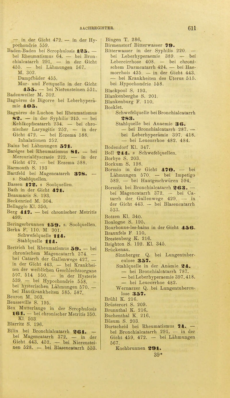 — in der Gicht 472. — in der Hy- pochondrie 559. Baden-Baden bei Scrophulosis 125. — bei Rhenmatisnius 64. — bei Bron- chialcatarrh 291. — in der Gicht 455. — bei Lähmungen 567. M. 302. Dampfbäder 455. Mur- und Fettquelle in der Gicht 455. — bei Nierensteinen 531. Badenweiler M. 302. Bagneres de Bigorre bei Leberhyperä- mie 405. Bagneres de Luchon bei Rheumatismus 8Ä. — in der Syphilis 215. — bei Kehlkopfscatarrh 234. — bei chro- nischer Laryngitis 252. — in der Gicht 472. — bei Eczema 588. Inhalationen 252. Bains bei Lähmungen 591. Bareges bei Rheumatismus 81. — bei Mercurialdyscrasie 222. — in der Gicht 472. — bei Eczema 588. Barmouth S. 193 Bartfeld bei Magencatarrh 398. — s Stahlquellen. Bassen 198. s Soolquellen. Bath in der Gicht 491. Beaumaris S. 193. Beckenried M. 304. Bellaggio KI. 350. Berg 419. — bei chronischer Metritis 499. Beringerbrunnen 159. s. Soolquellen. Berka F. 110. M. 301. Schwefelquelle 114. Stahlquelle 114. Bertrich bei Rheumatismus 59. — bei chronischem Magencatarrh 374. — bei Catarrh der Gallenwege 427. — in der Gicht 443. — bei Krankhei- ten der weiblichen Geschlechtsorgane 507. 514 550. — in der Hysterie 539. — bei Hypochondrie 558. - bei hysterischen Lähmungen 570. — bei Hautkrankheiten 585. 587. Beuron M. 303. Beu8seville S. 195. Bex Mutterlauge in der Scrophulosis 161. — bei chronischer Metritis 350. Kl. 503 Biarritz S. 196. Bilin bei Bronchialcatarrh SOI. — bei Magencatarrh 372. — in der Gicht 443. 452. — bei Nierenstei- nen 528. — bei Blasencatarrh 533. Bingen T. 286. Birmenstorf Bitterwasser 99. Bitterwasser in der Syphilis 220. — bei Leberhyperaemie 389. — bei Lebercirrhose 408. — bei chroni- schem Darmcatarrh 424. — bei Hae- morrhois 435. — in der Gicht 443. — bei Krankheiten des Uterus 515. bei Hypochondrie 558. Blackpool S. 193. Blankenberghe S. 201. Blankenburg F. 110. Bocklet. Schwefelquelle bei Bronchialcatarrh «83. Stahlquelle bei Anaemie 36. — bei Bronchialcatarrh 287. — bei Leberhyperämie 397. 418. — bei Leucorrhoe 482. 484. Bodendorf Kl. 347. Boll £44. s Schwefelquellen. Borbye S. 203. Borkum S. 198. Bormio in der Gicht 490. — bei Lähmungen 570. — bei Impetigo 589. — bei Hautgeschwüren 594. Borszek bei Bronchialcatarrh 963. — bei Magencatarrh 372. — bei Ca- tarrh der Gallenwege 429. — in der Gicht 443. — bei Blasencatarrh 533. Bötzen Kl. 340. Boulogne S. 195. Bourbonne-les-bains in der Gicht 456. Braunfels F. 110. Brestenberg K. 216. Brighton S. 192. Kl. 345. Brückenau. Sinnberger Q. bei Lungentuber- culose 359. Stahlquelle in der Anämie 84. — bei Bronchialcatarrh 787. — bei Leberhyperaemie 397.418. — bei Leucorrhoe 482. Wernarzer Q. bei Lungentubercu- lose 359. Brühl K. 216. Brüsterort S. 209. Brunnthal K. 216. Buchenthal K. 216. Büsum S. 203. Burtscheid bei Rheumatismus 94. — bei Bronchialcatarrh 291. — in der Gicht 459. 472. — bei Lähmungen 567. Kochbrunnen 291. 39*