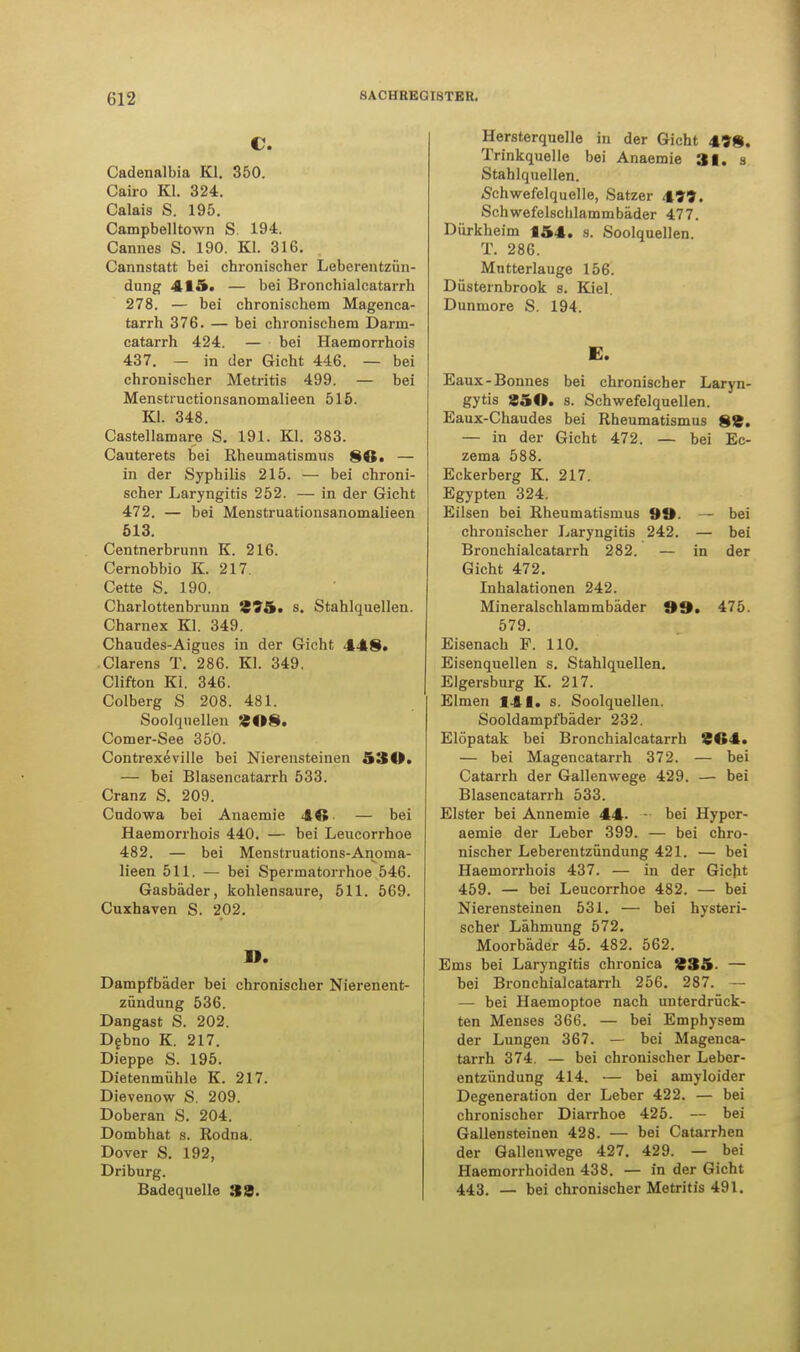 c. Cadenalbia Kl. 350. Cairo Kl. 324. Calais S. 195. Campbelltown S. 194. Cannes S. 190. Kl. 316. Cannstatt bei chronischer Leberentzün- dung 415. — bei Bronchialcatarrh 278. — bei chronischem Magenca- tarrh 376. — bei chronischem Darm- catarrh 424. — bei Haemorrhois 437. — in der Gicht 446. — bei chronischer Metritis 499. — bei Menstructionsanomalieen 515. Kl. 348. Castellamare S. 191. Kl. 383. Cauterets bei Rheumatismus SO. — in der Syphilis 215. — bei chroni- scher Laryngitis 252. — in der Gicht 472. — bei Menstruationsanomalieen 513. Centnerbrunn K. 216. Cernobbio K. 217. Cette S. 190. Charlottenbruun £75. s. Stahlquellen. Charnex Kl. 349. Chaudes-Aigues in der Gicht 448. Ciarens T. 286. Kl. 349. Clifton Kl. 346. Colberg S 208. 481. Soolquellen 208. Comer-See 350. Contrexeville bei Nierensteinen 53 O. — bei Blasencatarrh 533. Cranz S. 209. Cudowa bei Anaemie 44» — bei Haemorrhois 440. — bei Leucorrhoe 482. — bei Menstruations-Anoma- lieen 511. — bei Spermatorrhoe 546. Gasbäder, kohlensaure, 511. 569. Cuxhaven S. 202. n. Dampfbäder bei chronischer Nierenent- zündung 536. Dangast S. 202. Debno K. 217. Dieppe S. 195. Dietenmühle K. 217. Dievenow S. 209. Doberan S. 204. Dombhat s. Rodna. Dover S. 192, Driburg. Badequelle 38. Hersterquelle in der Gicht 49*. Trinkquelle bei Anaemie 31. s Stahlquellen. »Schwefelquelle, Satzer 4??. Schwefelschlammbäder 477. Dürkheim 154. s. Soolquellen. T. 286. Mutterlauge 156. Düsternbrook s. Kiel. Dunmore S. 194. E. Eaux-Bonnes bei chronischer Laryn- gytis 251». s. Schwefelquellen. Eaux-Chaudes bei Rheumatismus 88. — in der Gicht 472. — bei Ec- zema 588. Eckerberg K. 217. Egypten 324. Eilsen bei Rheumatismus 99. — bei chronischer Laryngitis 242. — bei Bronchialcatarrh 282. — in der Gicht 472. Inhalationen 242. Mineralschlammbäder 99» 475. 579. Eisenach F. 110. Eisenquellen s. Stahlquellen. Elgersburg K. 217. Eimen 141. s. Soolquellen. Sooldampfbäder 232. Elöpatak bei Bronchialcatarrh 864. — bei Magencatarrh 372. — bei Catarrh der Gallenwege 429. — bei Blasencatarrh 533. Elster bei Annemie 44- - bei Hypcr- aemie der Leber 399. — bei chro- nischer Leberentzündung 421. — bei Haemorrhois 437. — in der Gicht 459. — bei Leucorrhoe 482. — bei Nierensteinen 531. — bei hysteri- scher Lähmung 572. Moorbäder 45. 482. 562. Ems bei Laryngitis chronica 835- — bei Bronchialcatarrh 256. 287. — — bei Haemoptoe nach unterdrück- ten Menses 366. — bei Emphysem der Lungen 367. — bei Magenca- tarrh 374. — bei chronischer Lebor- entzündung 414. — bei amyloider Degeneration der Leber 422. — bei chronischer Diarrhoe 425. — bei Gallensteinen 428. — bei Catarrhen der Gallenwege 427. 429. — bei Haemorrhoiden 438. — in der Gicht 443. — bei chronischer Metritis 491.