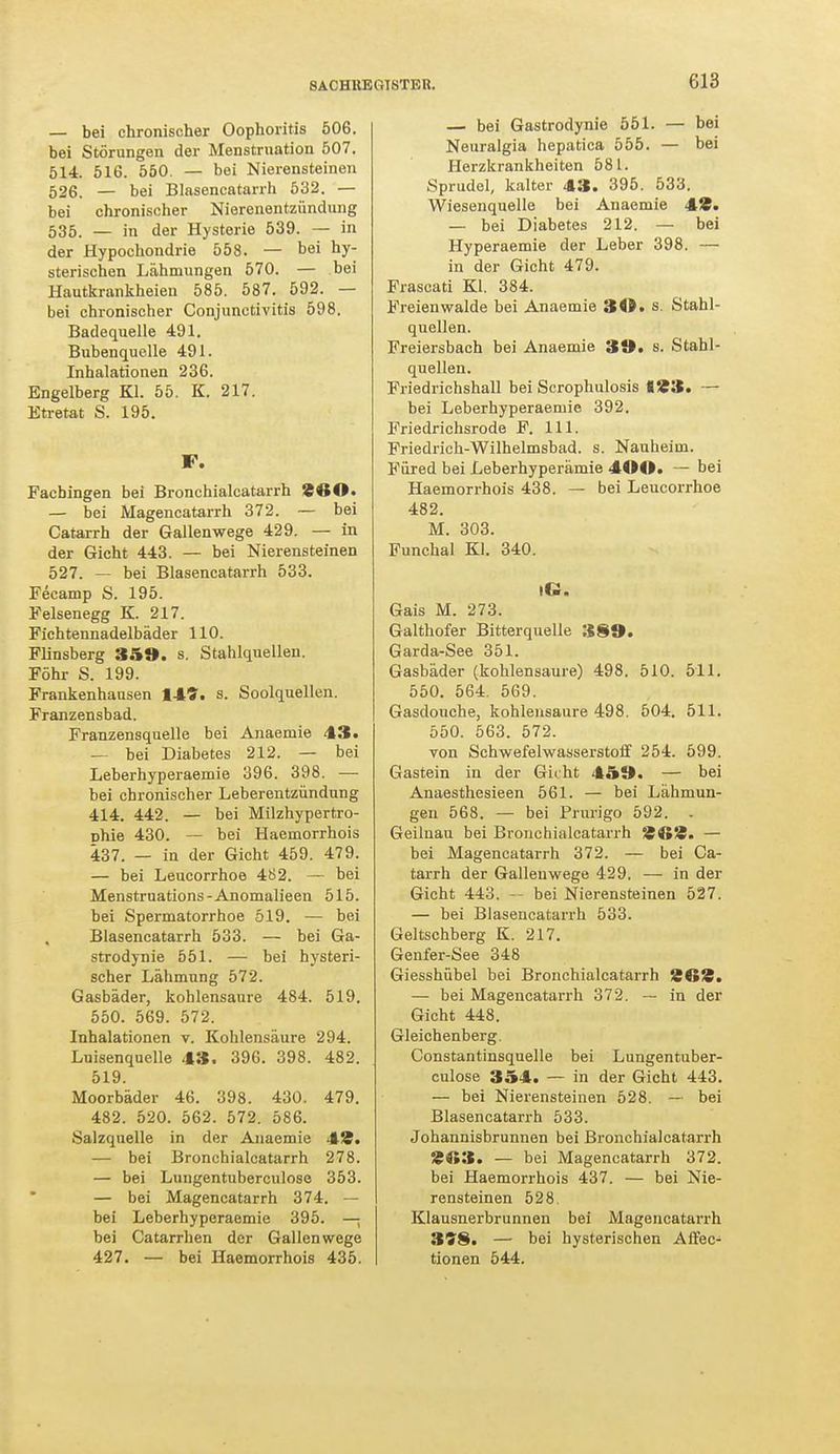 — bei chronischer Oophoritis 506. bei Störungen der Menstruation 507. 514. 516. 550. — bei Nierensteinen 526. — bei Blasencatarrh 532. — bei chronischer Nierenentzündung 535. — in der Hysterie 539. — in der Hypochondrie 558. — bei hy- sterischen Lähmungen 570. — bei Hautkrankheien 585. 587. 592. — bei chronischer Conjunctivitis 598. Badequelle 491. Bubenquelle 491. Inhalationen 236. Engelberg Kl. 55. K. 217. Etretat S. 195. F. Facbingen bei Bronchialcatarrh 94tO. — bei Magencatarrh 372. — bei Catarrh der Gallenwege 429. — in der Gicht 443. — bei Nierensteinen 527. — bei Blasencatarrh 533. Fecamp S. 195. Felsenegg K. 217. Fichtennadelbäder 110. Flinsberg 359. s. Stahlquellen. Föhr S. 199. Frankenhausen 149. s. Soolquellen. Franzensbad. Franzensquelle bei Anaemie 43. — bei Diabetes 212. — bei Leberhyperaemie 396. 398. — bei chronischer Leberentzündung 414. 442. — bei Milzhypertro- Dhie 430. — bei Haemorrhois 437. — in der Gicht 459. 479. — bei Leucorrhoe 482. — bei Menstruations-Anomalieen 515. bei Spermatorrhoe 519. — bei Blasencatarrh 533. — bei Ga- strodynie 551. — bei hysteri- scher Lähmung 572. Gasbäder, kohlensaure 484. 519. 550. 569. 572. Inhalationen v. Kohlensäure 294. Luisenquelle 43. 396. 398. 482. 519. Moorbäder 46. 398. 430. 479. 482. 520. 562. 572. 586. Salzquelle in der Anaemie 49. — bei Bronchialcatarrh 278. — bei Lungentuberculose 353. — bei Magencatarrh 374. — bei Leberhyperaemie 395. — bei Catarrhen der Gallen wege 427. — bei Haemorrhois 435. — bei Gastrodynie 551. — bei Neuralgia hepatica 555. — bei Herzkrankheiten 581. Sprudel, kalter 43. 395. 533. Wiesenquelle bei Anaemie 49. — bei Diabetes 212. — bei Hyperaemie der Leber 398. — in der Gicht 479. Frascati Kl. 384. Freienwalde bei Anaemie 3A.8. Stahl- quellen. Freiersbach bei Anaemie 39. s. Stahl- quellen. Friedrichshall bei Scrophulosis 193. — bei Leberhyperaemie 392. Friedrichsrode F. 111. Friedrich-Wilhelmsbad. s. Nauheim. Füred bei Leberhyperämie 400. — bei Haemorrhois 438. — bei Leucorrhoe 482. M. 303. Funchal Kl. 340. IG. Gais M. 273. Galthofer Bitterquelle 389. Garda-See 351. Gasbäder (kohlensaure) 498. 510. 511. 550. 564. 569. Gasdouche, kohlensaure 498. 504. 511. 550. 563. 572. von Schwefelwasserstoff 254. 599. Gastein in der Gicht 459. — bei Anaesthesieen 561. — bei Lähmun- gen 568. — bei Prurigo 592. . Geilnau bei Bronchialcatarrh 969. — bei Magencatarrh 372. — bei Ca- tarrh der Galleuwege 429. — in der Gicht 443. bei Nierensteinen 527. — bei Blasencatarrh 533. Geltschberg K. 217. Genfer-See 348 Giesshübel bei Bronchialcatarrh 9ti»9. — bei Magencatarrh 372. -- in der Gicht 448. Gleichenberg. Constantinsquelle bei Lungentuber- culose 354. — in der Gicht 443. — bei Nierensteinen 528. — bei Blasencatarrh 533. Johannisbrunnen bei Bronchialcatarrh 9«3. — bei Magencatarrh 372. bei Haemorrhois 437. — bei Nie- rensteinen 528. Klausnerbrunnen bei Magencatarrh 358. — bei hysterischen Affec- tionen 544.