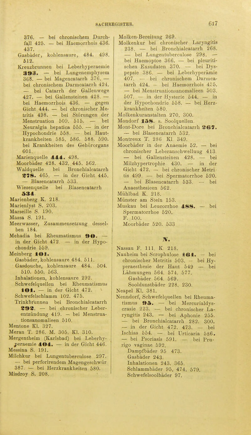 376. — bei chronischem Durch- fall 425. — bei Haemorrhois 436. 437. Gasbüder, kohlensaure, 484. 498. 612. Kreuzbrunnen bei Leberhyperaeniie 393. — bei Lungenemphysem 368. — bei Magencatarrh 376. — bei chronischem Darmcatarrh 424. — bei Catarrh der Gallenwege 427. — bei Gallensteinen 428. — bei Haemorrhois 436. — gegen Gicht 444. — bei chronischer Me- tiitis 498. — bei Störungen der Menstruation 509. 515. — bei Neuralgia hepatica 555. — in der Hypochondrie 558. — bei Haut- krankheiten 585. 586. 588. 590. bei Krankheiten des Gehörorgans 601. Marienquelle 444» 498. Moorbäder 428. 432. 445. 562. Waldquelle bei Bronchialcatarrh Ä»8. 465. — in der Gicht 445. — Blasencatarrh 533. Wiesenquelle bei Blasencatarrh 534 Marienberg K. 218. Marienlyst S. 203. Marseille S. 190. Massa S. 191. Meerwasser, Zusammensetzung dessel- ben 184. Mehadia bei Rheumatismus 90. — in der Gicht 472. — in der Hypo- chondrie 559. Meinberg MM. Gasbäder, kohlensaure 484. 511. Gasdouche, kohlensaure 484. 504. 510. 550. 563. Inhalationen, kohlensaure 292. Schwefelquellen bei Rheumatismus MM. — in der Gicht 472. Schwefelschlamm 102. 475. Trinkbrunnen bei Bronchialcatarrh %9'£. — bei chronischer Leber- entzündung 419. — bei Menstrua- tionsanomalieen 510. Mentone Kl. 327. Meran T. 286. M. 305. Kl. 310. Mergentheim (Karlsbad) bei Leberhy- peraemie 4414. — in der Gicht 446. Messina S. 191. Milchkur bei Lungentuberculose 297. — bei perforirendem Magengeschwür 387. — bei Herzkrankheiten 580. Misdroy S. 208. Molken-Bereitung 269. Molkenkur bei chronischer Laryngitis 238. — bei Bronchialcatarrh 268. — bei Lungentuberculose 298. — bei Haemoptoe 366. — bei pleuriti- schen Exsudaten 370. — bei Dys- pepsie 386. — bei Leberhyperämie 407. — bei chronischem Darmca- tarrh 424. - bei Haemorrhois 425. — bei Menstruationsanomalieen 503. 507. — in der Hysterie 544. — in der Hypochondrie 558. — bei Herz- krankheiten 580. Molkenkuranstalten 270. 300. Mondorf 158. s. Soolquellen. Mont-Dore bei Bronchialcatarrh J?!»1?. — bei Blasencatarrh 532. Montreux T. 286 Kl 349. Moorbäder in der Anaemie 52. — bei chronischer Leberanschwelluug 413. — bei Gallensteinen 428. — bei Milzhypertrophie 430. — in der Gicht 472. — bei chronischer Metri tis 499. — bei Spermatorrhoe 520. — bei Blasencatarrh 533. — bei Anaesthesieen 562. Mühlbad K. 218. Münster am Stein 153. Muskau bei Leucorrhoe 488. — bei Spermatorrhoe 520. F. 100. Moorbäder 520. 533 BT. Nassau F. 111. K 218. Nauheim bei Scrophulose Ittl. — bei chronischer Metritis 503. — bei Hy- peraesthesie der Haut 549 — bei Lähmungen 564. 574. 577. Gasbäder 564. 569. Sooldunstbäder 228. 230. Neapel Kl. 381. Nenndorf, Schwefelquellen bei Rheuma- tismus »5. — bei Mercurialdys- crasie 223. — bei chronischer La- ryngitis 243. — bei Aphonie 255. — bei Bronchialcatarrh 282. 300. — in der Gicht 472. 473. — bei Ischias 554. — bei Urticaria 586. — bei Psoriasis 591. — bei Pru- rigo vaginae 592. Dampfbäder 95 473. Gasbäder 243. Inhalationen 243. 365. Schlammbäder 95. 474. 579. Schwefelsoolbäder 97.