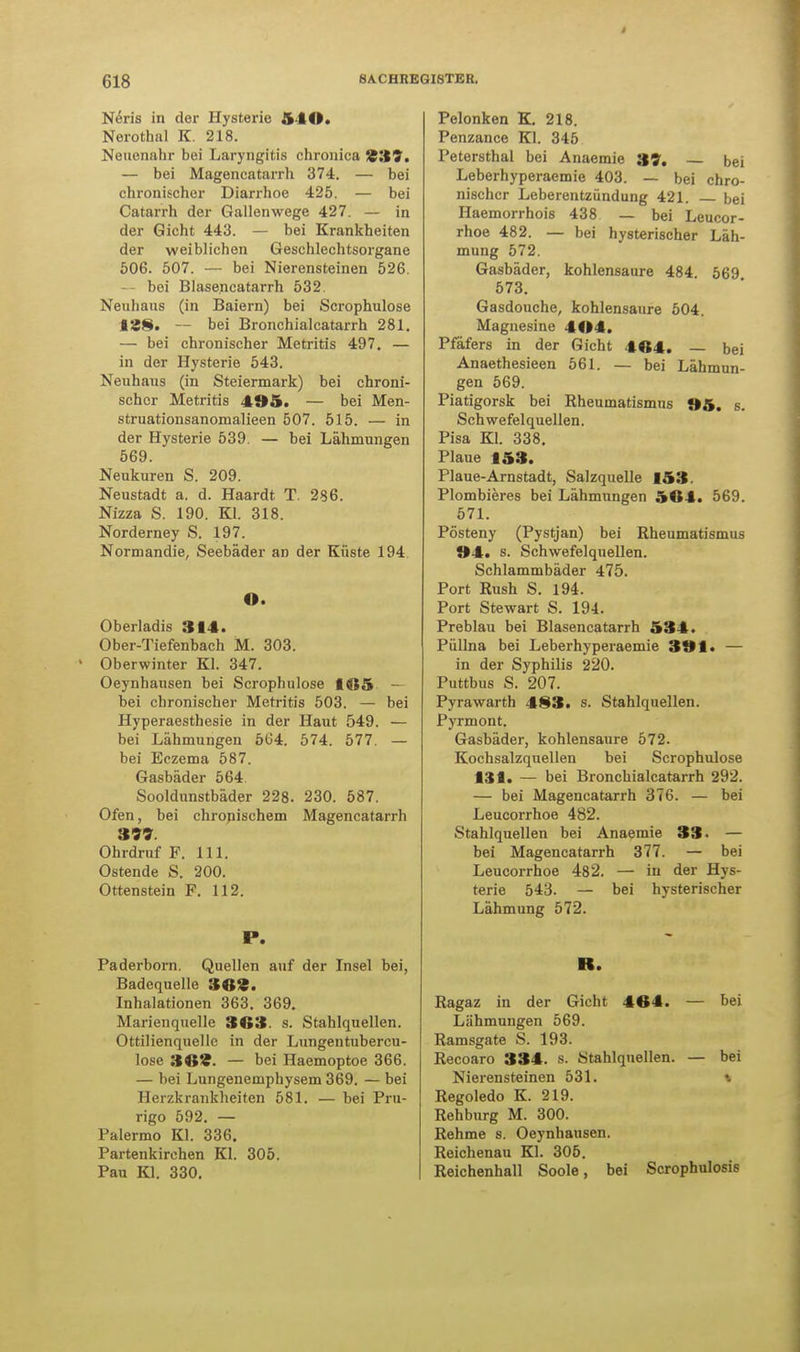 Neris in der Hysterie .YIO. Nerothal K. 218. Neuenahr bei Laryngitis chronica 939. — bei Magencatarrh 374. — bei chronischer Diarrhoe 425. — bei Catarrh der Gallenwege 427. — in der Gicht 443. — bei Krankheiten der weiblichen Geschlechtsorgane 506. 507. — bei Nierensteinen 526. — boi Blasencatarrh 532. Neuhaus (in Baiern) bei Scrophulose 188. — bei Bronchialcatarrh 281. — bei chronischer Metritis 497. — in der Hysterie 543. Neuhaus (in Steiermark) bei chroni- scher Metritis 495. — bei Men- struationsanomalieen 507. 515. — in der Hysterie 539. — bei Lähmungen 569. Neukuren S. 209. Neustadt a. d. Haardt T. 286. Nizza S. 190. Kl. 318. Norderney S. 197. Normandie, Seebäder an der Küste 194. O. Oberladis 314. Ober-Tiefenbach M. 303. Oberwinter Kl. 347. Oeynhausen bei Scrophulose 165 — bei chronischer Metritis 503. — bei Hyperaesthesie in der Haut 549. — bei Lähmungen 564. 574. 577. — bei Eczema 587. Gasbäder 564 Sooldunstbäder 228. 230. 587. Ofen, bei chronischem Magencatarrh 399. Ohrdruf F. 111. Ostende S. 200. Ottenstein F. 112. P. Paderborn. Quellen auf der Insel bei, Badequelle 369. Inhalationen 363. 369. Marienquelle 363. s. Stahlquellen. Ottilienquellc in der Lungentubercu- lose 369. — bei Haemoptoe 366. — bei Lungenemphysem 369. — bei Herzkrankheiten 581. — bei Pru- rigo 592. — Palermo Kl. 336. Partenkirchen Kl. 305. Pau Kl. 330. Pelonken K. 218. Penzance Kl. 345 Petersthal bei Anaemie 39. bei Leberhyperaemie 403. — bei chro- nischer Leberentzündung 421. bei Haemorrhois 438 — bei Leucor- rhoe 482. — bei hysterischer Läh- mung 572. Gasbäder, kohlensaure 484. 569 573. Gasdouche, kohlensaure 504. Magnesine 404. Pfäfers in der Gicht 464. bei Anaethesieen 561. — bei Lähmun- gen 569. Piatigorsk bei Rheumatismus »5. s. Schwefelquellen. Pisa Kl. 338. Plaue 153. Plaue-Arnstadt, Salzquelle 153. Plombieres bei Lähmungen 564. 569. 571. Pösteny (Pystjan) bei Rheumatismus »4. s. Schwefelquellen. Schlammbäder 475. Port Rush S. 194. Port Stewart S. 194. Preblau bei Blasencatarrh 534. Püllna bei Leberhyperaemie 391. — in der Syphilis 220. Puttbus S. 207. Pyrawarth 483. s. Stahlquellen. Pyrmont. Gasbäder, kohlensaure 572. Kochsalzquellen bei Scrophulose 131. — bei Bronchialcatarrh 292. — bei Magencatarrh 376. — bei Leucorrhoe 482. Stahlquellen bei Anaemie 33. — bei Magencatarrh 377. — bei Leucorrhoe 482. — in der Hys- terie 543. — bei hysterischer Lähmung 572. R. Ragaz in der Gicht 464. — bei Lähmungen 569. Ramsgate S. 193. Recoaro 334. s. Stahlquellen. — bei Nierensteinen 531. Regoledo K. 219. Rehburg M. 300. Rehme s. Oeynhausen. Reichenau Kl. 305. Reichenhall Soole, bei Scrophulosis