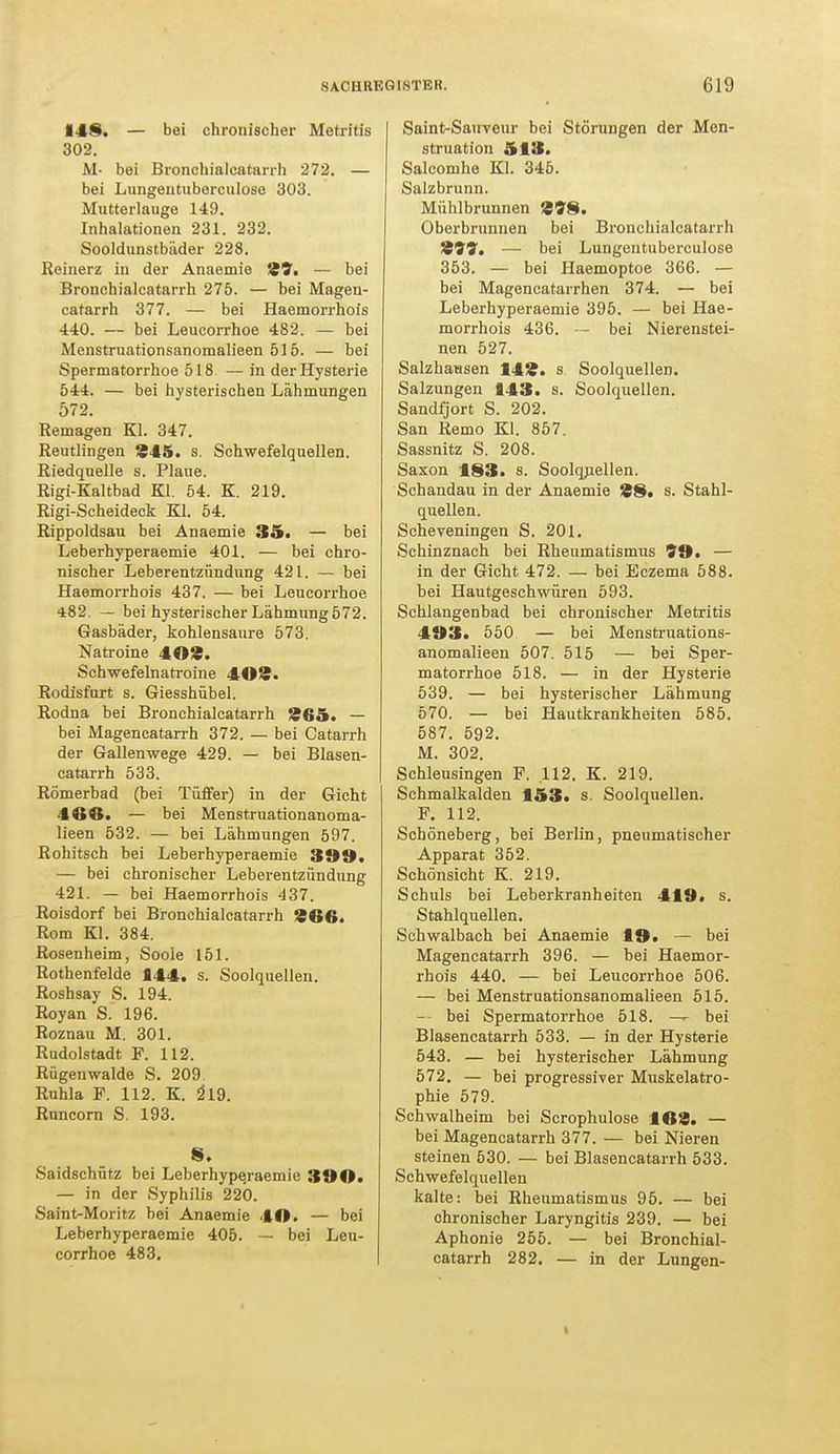 148. — bei chronischer Metritis 302. M- bei Bronchialcatarrh 272. — bei Lungeutuberculose 303. Mutterlauge 149. Inhalationen 231. 232. Sooldunstbäder 228. Reinerz in der Anaemie 39. — bei Bronchialcatarrh 275. — bei Magen- catarrh 377. — bei Haemorrhois 440. — bei Leucorrhoe 482. — bei Menstruationsanomalieen 515. — bei Spermatorrhoe 518 — in der Hysterie 544. — bei hysterischen Lähmungen 572. Remagen Kl. 347. Reutlingen 345. s. Schwefelquellen. Riedquelle s. Plaue. Rigi-Kaltbad Kl. 54. K. 219. Rigi-Scheideck Kl. 54. Rippoldsau bei Anaemie 35. — bei Leberhyperaemie 401. — bei chro- nischer Leberentzündung 421. — bei Haemorrhois 437. — bei Leucorrhoe 482. — bei hysterischer Lähmung 572. Gasbäder, kohlensaure 573. Natroine 403. Schwefelnatroine 403. Rodisfurt s. Giesshübel. Rodna bei Bronchialcatarrh 365. — bei Magencatarrh 372. — bei Catarrh der Gallenwege 429. — bei Blasen- catarrh 533. Römerbad (bei Tüffer) in der Gicht 460. — bei Menstruationanoma- lieen 532. — bei Lähmungen 597. Rohitsch bei Leberhyperaemie 399, — bei chronischer Leberentzündung 421. — bei Haemorrhois 437. Roisdorf bei Bronchialcatarrh 366. Rom Kl. 384. Rosenheim, Soole 151. Rothenfelde 144. s. Soolquellen. Roshsay S. 194. Royan S. 196. Roznau M. 301. Rudolstadt F. 112. Rügenwalde S. 209. Ruhla F. 112. K. 2l9. Runcorn S. 193. S. Saidschütz bei Leberhype.raemie 390. — in der Syphilis 220. Saint-Moritz bei Anaemie 40. — bei Leberhyperaemie 405. — bei Leu- corrhoe 483. Saint-Sauveur bei Störungen der Men- struation 513. Salcomhe Kl. 345. Salzbrunn. Mühlbrunnen 398. Oberbrunnen bei Bronchialcatarrh 399. — bei Lungeutuberculose 353. — bei Haemoptoe 366. — bei Magencatarrhen 374. — bei Leberhyperaemie 395. — bei Hae- morrhois 436. — bei Nierenstei- nen 527. Salzhausen 143. s Soolquellen. Salzungen 143. s. Soolquellen. Sandfjort S. 202. San Remo Kl. 857. Sassnitz S. 208. Saxon 183. s. Soolquellen. Schandau in der Anaemie 38« s. Stahl- quellen. Scheveningen S. 201. Schinznach bei Rheumatismus 99. — in der Gicht 472. — bei Eczema 588. bei Hautgeschwüren 593. Schlangenbad bei chronischer Metritis 493. 550 — bei Menstruations- anomalieen 507. 515 — bei Sper- matorrhoe 518. — in der Hysterie 539. — bei hysterischer Lähmung 570. — bei Hautkrankheiten 585. 587. 592. M. 302. Schleusingen F. .112. K. 219. Schmalkalden 153» s. Soolquellen. F. 112. Schöneberg, bei Berlin, pneumatischer Apparat 352. Schönsicht K. 219. Schuls bei Leberkranheiten 419» s. Stahlquellen. Schwalbach bei Anaemie 19* — bei Magencatarrh 396. — bei Haemor- rhois 440. — bei Leucorrhoe 506. — bei Menstruationsanomalieen 515. — bei Spermatorrhoe 518. — bei Blasencatarrh 533. — in der Hysterie 543. — bei hysterischer Lähmung 572. — bei progressiver Muskelatro- phie 579. Schwalheim bei Scrophulose 163. — bei Magencatarrh 377. — bei Nieren steinen 530. — bei Blasencatarrh 533. Schwefelquellen kalte: bei Rheumatismus 95. — bei chronischer Laryngitis 239. — bei Aphonie 255. — bei Bronchial- catarrh 282. — in der Lungen- i