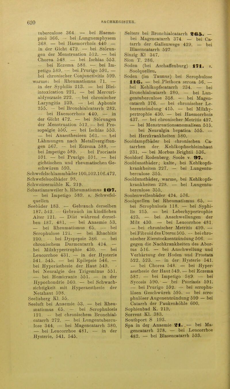 &20 HA CH KE(i [STEH. tuberculose 364. — bei Haemo- ptoe 366. - bei Lungnemphysem 368. — bei Haeniorrhois 440 — in der Gicht 472. — bei Störun- gen der Menstruation 512. — bei Chorea 548 — bei Ischias 553. bei Eczema 588. ■— bei Im- petigo 589. — bei Prurigo 591. — bei chronischer Conjunctivitis 599. warme: bei Rheumatismus 71. — in der Syphilis 213. — bei Blei- intoxication 221. — bei Mercuri- aldyscrasie 222. — bei chronischer Laryngitis 239. — Lei Aphonie 255. — bei Bronchialcatarrh 282. bei Haemorrhois 440. — in der Gicht 472. — bei Störungen der Menstruation 512. — bei Pro- sopalgie 550. — bei Ischias 553. — bei Anaesthesieen 561. — bei Lähmungen nach Metallvergiftun- gen 567. — bei Eczema 588. — bei Impetigo 589. - bei Psoriasis 591. — bei Prurigo 591. — bei gichtischen und rheumatischen Ge- schwüren 593. Schwefelschlammbäder 100.102.106.472. Schwefelsoolbäder 98. Schweizermühle K. 219. Sebastiansweiler b. Rheumatismus 107. — bei Impetigo 589. s. Schwefel- quellen Seebäder 183. — Gebrauch derselben 187. 542. - Gebrauch im kindlichen Alter 121. — Diät während dersel- ben 187. 481. — bei Anaemie 53. — bei Rheumatismus 65. ;— bei Scrophulose 12i. — bei Rhachitis 210. — bei Dyspepsie 386. — bei chronischem Darmcatarrh 424. — bei Milzhypertrophie 430. — bei Leucorrhoe 431. — in der Hysterie 541. 545. — bei Epilepsie 546. — bei Hyperästhesie der Haut 549. bei Neuralgie des Trigeminus 551. — bei Hemicranie 551. — in der Hypochondrie 560. — bei Schwach- sichtigkeit mit Hyperaesthesie der Netzhaut 598. Seelisberg Kl. 55. Seeluft bei Anaemie 53. — bei Rheu- matismus 65. — bei Scrophulosis 121. — bei chronischem Bronchial- catarrh 272. — bei Lungentubercu- lose 344. — bei Magencatarrh 380. — bei Leucorrhoe 481. — in der Hysterie. 541. 545. Selters bei Bronchialcatarrh £85. — bei Magencatarrh 374 — bei Ca- tarrh der Gallenwege 429. — bei Blasencatarrh 527. Sinzig Kl 347. Sion T. 286. Soden (bei Aschaffenburg) 191, s. Soolquelleu. Soden (im Taunus) bei Scrophulose HO. — bei Plethora serosa 56. — bei Kehlkopfscatarrh 234. — bei Bronchialcatarrh 280. — bei Lun- gentuberculose 358. — bei Magen- catarrh 376. — bei chronischer Le- berentzündung 415. — bei Milzhy- pertrophie 430. — bei Haemorrhois 437. — bei chronischer Metritis 497. — bei Menstruationsanomalieen 515. bei Neuralgia hepatica 555. — bei Herzkrankheiten 580. Sooldampfbäder bei chronischen Ca- tarrhen der .Kehlkopfsschleimhaut 231. — bei Morbus Brightii 536. Sooldorf Rodenberg. Soole v. 9?. Sooldunstbäder, kalte, bei Kehlkopfs- krankheiten 227. — bei LuDgentu- berculose 355. Sooldunstbäder, warme, bei Kehlkopfs- krankheiten 228. — bei Lungentu- berculose 355. Soolenwellenbäder 424. 576. Soolquellen bei Rheumatismus 65. — bei Scrophulosis 118. — bei Syphi- lis 215. — bei Leberhypertrophie 423. — bei Anschwellungen der Milz 430. — bei Leucorrhoe 481. — bei chronischer Metritis 499. — bei Fibroid des Uterus 505. — bei chro- nischer Eierstocksentzündung 506. — gegen die Nachkrankheiten des Abor- tus 516. — bei Anschwellung und Verhärtung der Hoden und Prostata 522. 523. — in der Hysterie 541. — bei Chorea 548. — bei Hyper- aesthesie der Haut 549. — bei Eczema 587. — bei Impetigo 589. — bei Sycosis 590. — bei Psoriasis 591. — bei Prurigo 592. — bei scrophu- lösen Geschwüren 595. — bei scro- phulöser Augenentzündung 599 — bei Catarrh der Paukenhöhle 600. Sophienbad K. 219. Sorrent Kl. 383. Southport S 193. Spa in der Anaemie SCI. — bei Ma- gencatarrh 378. — bei Leucorrhoe 482. — bei Blasencatarrh 533.