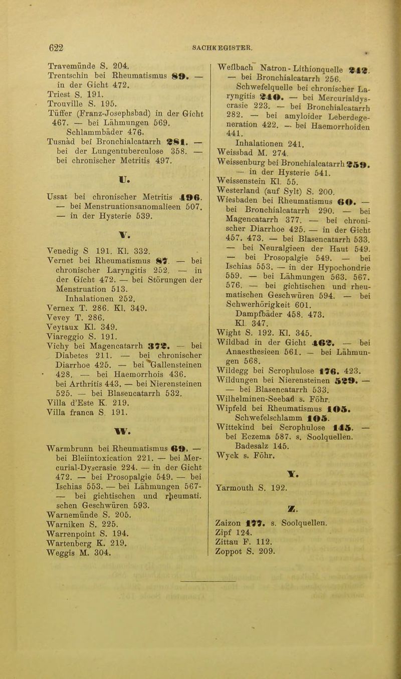 Travemünde S. 204. Trentschin bei Rheumatismus 89. — in der Gicht 472. Triest S. 191. Trouville S. 195. Tüffer (Franz-Josephsbad) in der Gicht 467. — bei Lähmungen 569. Schlammbäder 476. Tusnäd bei Bronchialcatarrh 881. — bei der Lungentuberculose 358. — bei chronischer Metritis 497. U. Ussat bei chronischer Metritis 49ß. — bei Menstruationsanomalieen 507. — in der Hysterie 539. V. Venedig S 191. Kl. 332. Vernet bei Rheumatismus 81?. — bei chronischer Laryngitis 252. — in der Gicht 472. — bei Störungen der Menstruation 513. Inhalationen 252. Vernex T. 286. Kl. 349. Vevey T. 286. Veytaux Kl. 349. Viareggio S. 191. Vichy bei Magencatarrh 399. — bei Diabetes 211. — bei chronischer Diarrhoe 425. — bei Gallensteinen 428. — bei Haemorrhois 436. bei Arthritis 443. — bei Nierensteinen 525. — bei Blasencatarrh 532. Villa d'Este K. 219. Villa franca S. 191. W. Warmbrunn bei Rheumatismus 6t), — bei Bleiintoxication 221. — bei Mer- curial-Dyscrasie 224. — in der Gicht 472. — bei Prosopalgie 549. — bei Ischias 553. — bei Lähmungen 567- — bei gichtischen und rheumati. sehen Geschwüren 593. Warnemünde S. 205. Warniken S. 225. Warrenpoint S. 194. Wartenberg K. 219. Weggis M. 304. Weflbach Natron - Lithionquelle '£fi — bei Bronchialcatarrh 256. Schwefelquelle bei chronischer La- ryngitis «lo. — bei Mercurialdys- crasie 223. — bei Bronchialcatarrh 282. — bei amyloider Leberdege- neration 422. _. bei Haemorrhoiden 441. Inhalationen 241. Weissbad M. 274. Weissenburg bei Bronchialcatarrh '»5«». — in der Hysterie 541. Weissenstein Kl. 55. Westerland (auf Sylt) S. 200. Wiesbaden bei Rheumatismus <;o. — bei Bronchialcatarrh 290. — bei Magencatarrh 377. — bei chroni- scher Diarrhoe 425. — in der Gicht 457. 473. — bei Blasencatarrh 533. — bei Neuralgieen der Haut 549. — bei Prosopalgie 549. — bei Ischias 553. — in der Hypochondrie 559. — bei Lähmungen 563. 567. 576. — bei gichtischen und rheu- matischen Geschwüren 594. — bei Schwerhörigkeit 601. Dampfbäder 458. 473. Kl. 347. Wight S. 192. Kl. 345. Wildbad in der Gicht 4f»S. — bei Anaesthesieen 561. — bei Lähmun- gen 568. Wildegg bei Scrophulose 198. 423. Wildungen bei Nierensteinen 5%9. — — bei Blasencatarrh 533. Wilhelminen-Seebad s. Föhr. Wipfeld bei Rheumatismus lOft. Schwefelschlamm lOA. Wittekind bei Scrophulose 145. — bei Eczema 587. s. Soolquellen. Badesalz 145. Wyck s. Föhr. Y. Yarmouth S. 192. Z. Zaizon 199. s. Soolquellen. Zipf 124. Zittau F. 112. Zoppot S. 209.