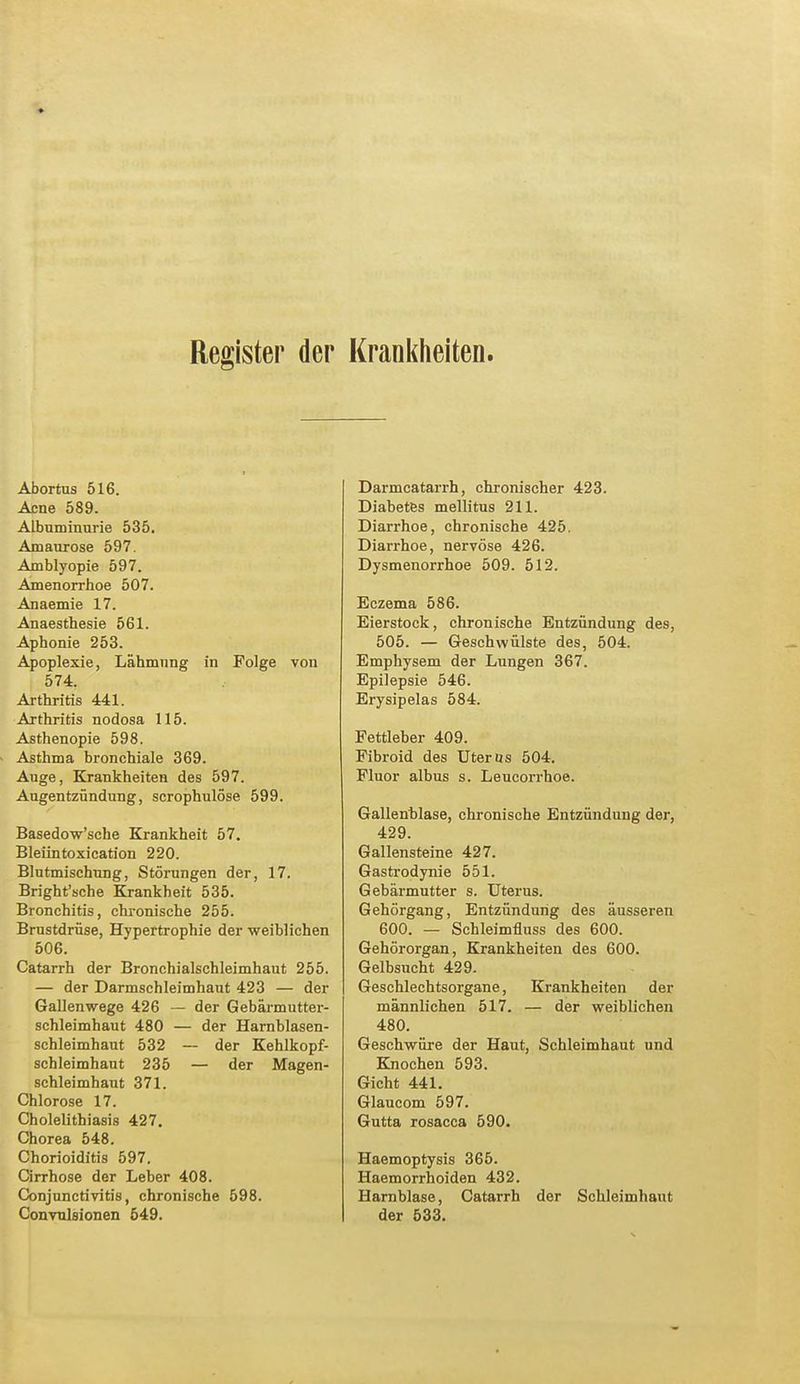 Register der Krankheiten. Abortus 516. Acne 589. Albuminurie 535. Amaurose 597. Amblyopie 597. Amenorrhoe 507. Anaemie 17. Anaesthesie 561. Aphonie 253. Apoplexie, Lähmung in Folge von 574. Arthritis 441. Arthritis nodosa 115. Asthenopie 598. Asthma bronchiale 369. Auge, Krankheiten des 597. Augentzündung, scrophulöse 599. Basedow'sche Krankheit 57. Bleiintoxication 220. Blutmischung, Störungen der, 17. Bright'sche Krankheit 535. Bronchitis, chronische 255. Brustdrüse, Hypertrophie der weiblichen 506. Catarrh der Bronchialschleimhaut 255. — der Darmschleimhaut 423 — der Gallenwege 426 — der Gebärmutter- schleimhaut 480 — der Harnblasen- schleimhaut 532 — der Kehlkopf- schleimhaut 235 — der Magen- schleimhaut 371. Chlorose 17. Cholelithiasis 427. Chorea 548. Chorioiditis 597. Cirrhose der Leber 408. Conjunctivitis, chronische 598. Convulsionen 549. Darmcatarrh, chronischer 423. Diabetes mellitus 211. Diarrhoe, chronische 425. Diarrhoe, nervöse 426. Dysmenorrhoe 509. 512. Eczema 586. Eierstock, chronische Entzündung des, 505. — Geschwülste des, 504. Emphysem der Lungen 367. Epilepsie 546. Erysipelas 584. Fettleber 409. Fibroid des Uterus 504. Fluor albus s. Leucorrhoe. Gallenblase, chronische Entzündung der, 429. Gallensteine 427. Gastrodynie 551. Gebärmutter s. Uterus. Gehörgang, Entzündung des äusseren 600. — Schleimfluss des 600. Gehörorgan, Krankheiten des 600. Gelbsucht 429. Geschlechtsorgane, Krankheiten der männlichen 517. — der weiblichen 480. Geschwüre der Haut, Schleimhaut und Knochen 593. Gicht 441. Glaucom 597. Gutta rosacca 590. Haemoptysis 365. Haemorrhoiden 432. Harnblase, Catarrh der Schleimhaut der 533.