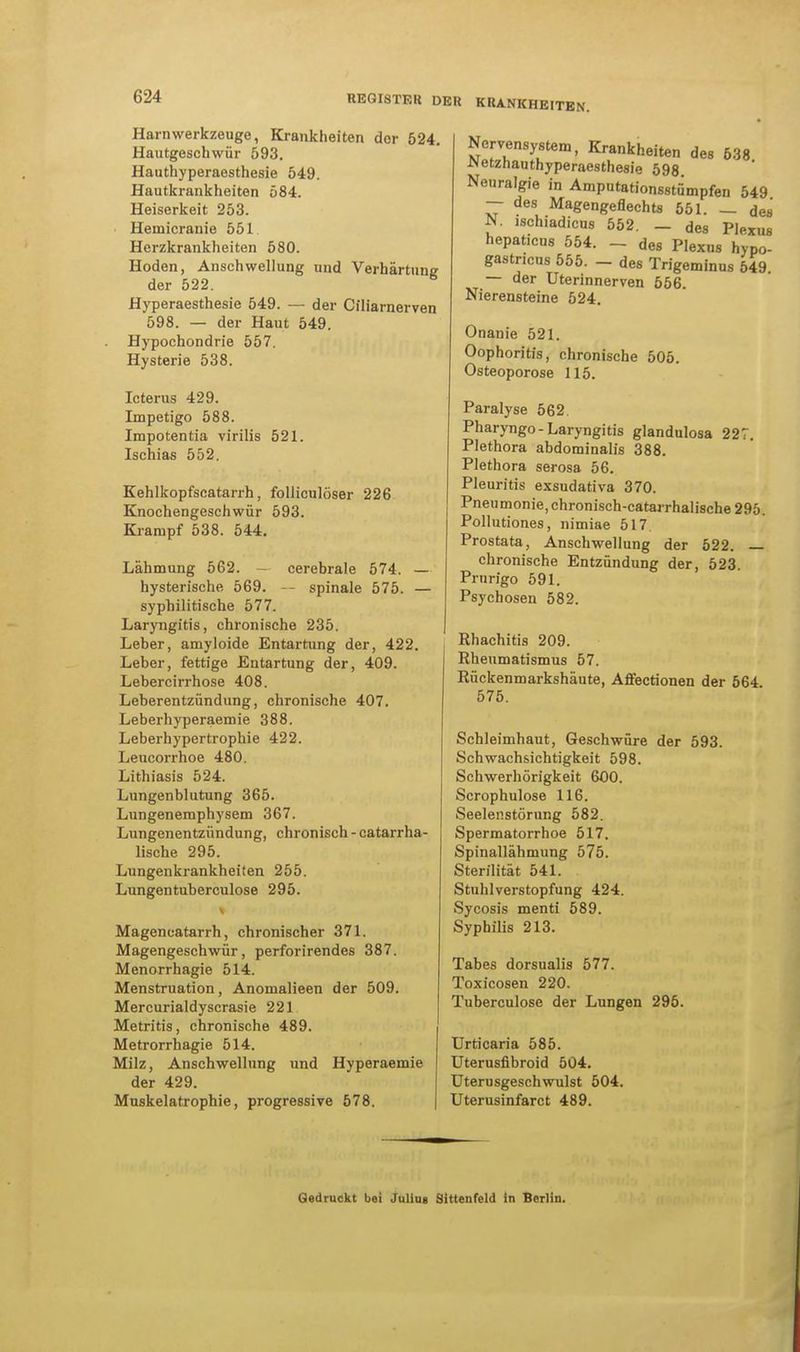 Harn Werkzeuge, Krankheiten der 524. Hautgeschwür 593. Hauthyperaesthesie 549. Hautkrankheiten 584. Heiserkeit 253. ■ Hemicranie 551 Herzkrankheiten 580. Hoden, Anschwellung und Verhärtung der 522. Hyperaesthesie 549. — der Ciliarnerven 598. — der Haut 549. Hypochondrie 557. Hysterie 538. Icterus 429. Impetigo 588. Impotentia virilis 521. Ischias 552. Kehlkopfscatarrh, folliculöser 226 Knochengeschwür 593. Krampf 538. 544. Lähmung 562. - cerebrale 574. — hysterische 569. -- spinale 575. — syphilitische 577. Laryngitis, chronische 235. Leber, amyloide Entartung der, 422. Leber, fettige Entartung der, 409. Lebercirrhose 408. Leberentzündung, chronische 407. Leberhyperaemie 388. Leberhypertrophie 422. Leucorrhoe 480. Lithiasis 524. Lungenblutung 365. Lungenemphysem 367. Lungenentzündung, chronisch - catarrha- lische 295. Lungenkrankheiten 255. Lungentuberculose 295. Mageneatarrh, chronischer 371. Magengeschwür, perforirendes 387. Menorrhagie 514. Menstruation, Anomalieen der 509. Mercurialdyscrasie 221 Metritis, chronische 489. Metrorrhagie 514. Milz, Anschwellung und Hyperaemie der 429. Muskelatrophie, progressive 578. Nervensystem, Krankheiten des 638 JNetznauthyperaesthe8ie 598. Neuralgie in Amputationsstumpfen 549 — des Magengeflechts 551. — des N. ischiadicus 552. - des Plexus hepaticus 554. - des Plexus hypo- gastricus 555. - des Trigeminus 549. — der Uterinnerven 556. Nierensteine 524. Onanie 521. Oophoritis, chronische 505. Osteoporose 115. Paralyse 562. Pharyngo-Laryngitis glandulosa 227. Plethora abdominalis 388. Plethora serosa 56. Pleuritis exsudativa 370. Pneumonie, chronisch-catarrhalische 295. Pollutiones, nimiae 517 Prostata, Anschwellung der 522. — chronische Entzündung der, 523. Prurigo 591. Psychosen 582. Rhachitis 209. Rheumatismus 57. Rückenmarkshäute, Affectionen der 564 575. Schleimhaut, Geschwüre der 593. Schwachsichtigkeit 598. Schwerhörigkeit 600. Scrophulose 116. Seelenstörung 582. Spermatorrhoe 517. Spinallähmung 575. Sterilität 541. Stuhlverstopfung 424. Sycosis menti 589. Syphilis 213. Tabes dorsualis 577. Toxicosen 220. Tuberculose der Lungen 295. Urticaria 585. Uterusfibroid 504. Uterusgeschwulst 504. Uterusinfarct 489. Gedruckt bei Julius Sittenfeld in Berlin.