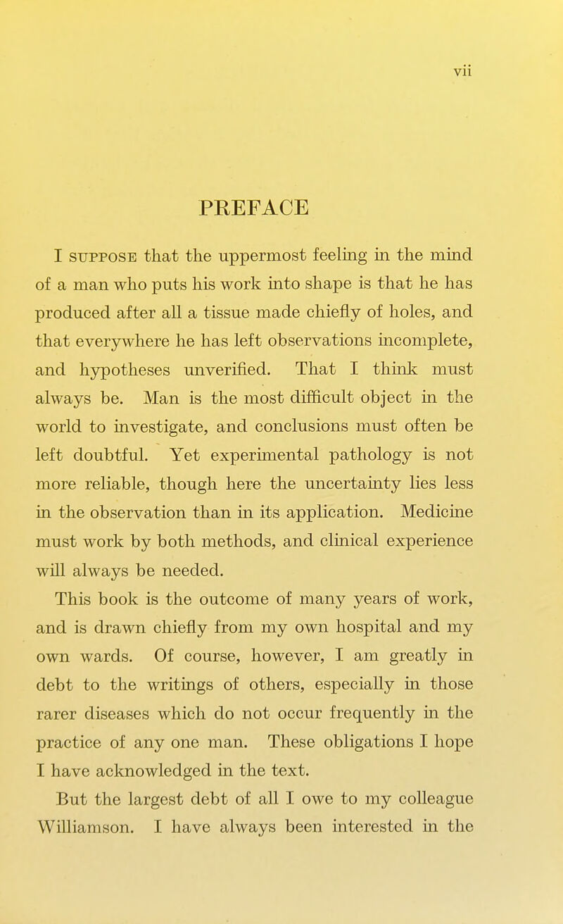 PREFACE I SUPPOSE that the uppermost feeling in the mind of a man who puts his work into shape is that he has produced after all a tissue made chiefly of holes, and that ever3rwhere he has left observations incomplete, and hypotheses unverified. That I think must always be. Man is the most difficult object in the world to investigate, and conclusions must often be left doubtful. Yet experunental pathology is not more reliable, though here the uncertainty lies less in the observation than in its application. Medicine must work by both methods, and clinical experience will always be needed. This book is the outcome of many years of work, and is drawn chiefly from my own hospital and my own wards. Of course, however, I am greatly in debt to the writings of others, especially in those rarer diseases which do not occur frequently in the practice of any one man. These obligations I hope I have acknowledged in the text. But the largest debt of all I owe to my colleague Williamson. I have always been interested in the