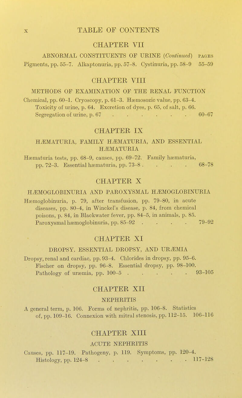 CHAPTER VII ABNORMAL CONSTITUENTS OF URINE (Continued) pages Pigments, pp. 55-7. Alkaptonuria, pp. 57-8. Cystinui-ia, pp. 58-9 55-59 CHAPTER VIII METHODS OF EXAMINATION OF THE RENAL FUNCTION Cliemical, pp. 60-L Cryoscopy, p. 61-3. Hsemosozic value, pp. 63-4. Toxicity of urine, p. 64. Excretion of dyes, p. 65, of salt, p. 66. Segregation of urine, p. 67 . . . . . . 60-67 CHAPTER IX HiEMATURIA, FAMILY HiEMATURIA, AND ESSENTIAL HJiMATURIA Hsematuria tests, pp. 68-9, causes, pp. 69-72. Family haematm-ia, pp. 72-3. Essential liEematuria, pp. 73-8 .... 68-78 CHAPTER X HEMOGLOBINURIA AND PAROXYSMAL H^EMOGLOBINURIA Haemoglobinuria, p. 79, after transfusion, pp. 79-80, in acute diseases, pp. 80-4, in Winckel's disease, p. 84, from cliemical poisons, p. 84, in Blackwater fever, pp. 84-5, in animals, p. 85. Paroxysmal hsemoglobinuria, pp. 85-92 .... 79-92 CHAPTER XI DROPSY. ESSENTIAL DROPSY, AND UREMIA Dropsy, renal and cardiac, pp. 93-4. Chlorides in dropsy, pp. 95-6. Fischer on dropsy, pp. 96-8. Essential dropsy, pp. 98-100. Pathology of uraemia, pp. 100-5 ..... 93-105 CHAPTER XII NEPHRITIS A general term, p. 106. Forms of nephritis, pp. 106-8. Statistics of, pp. 109-16. Connexion with mitral stenosis, pp. 112-15. 106-110 CHAPTER XIII ACUTE NEPHRITIS Causes, pp. 117-19. Pathogeny, p. 119. Symptoms, pp. 120-4. Histology, pp. 124-8 117-128