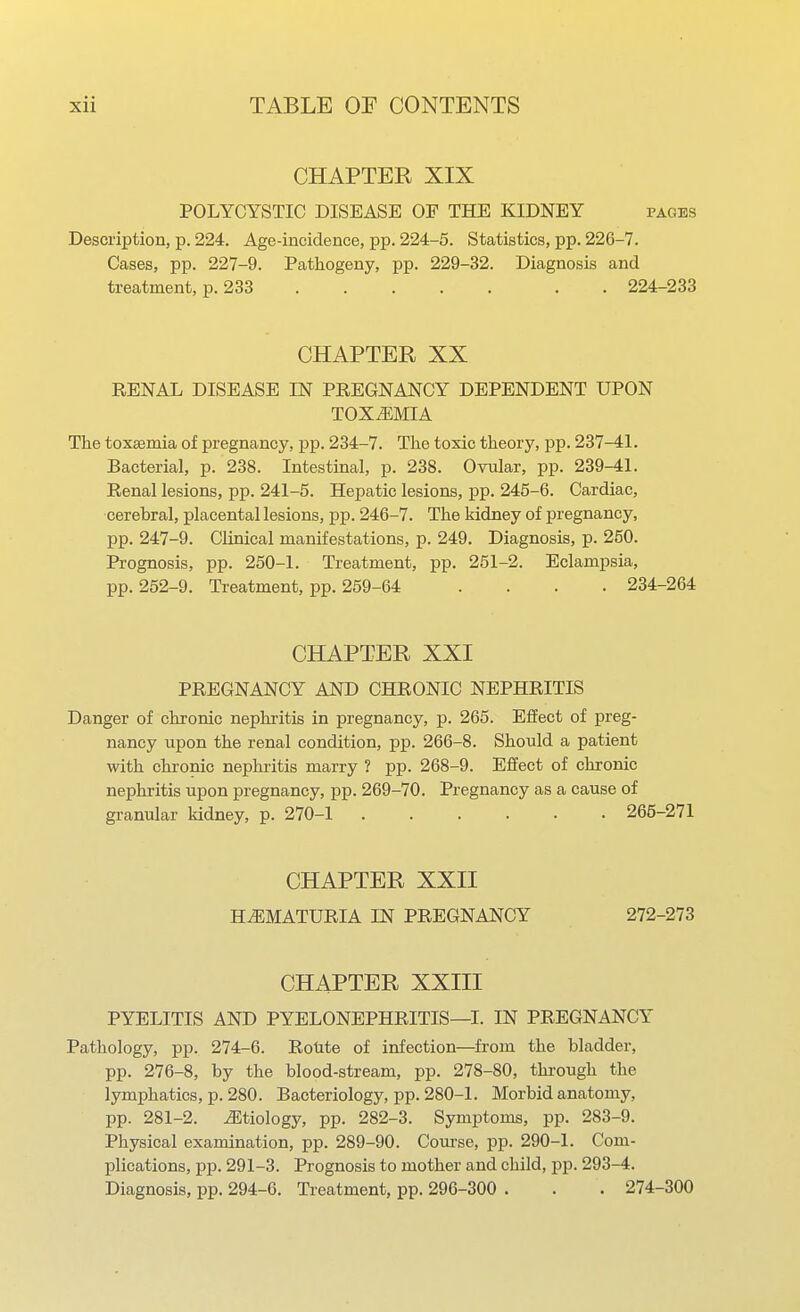 CHAPTER XIX POLYCYSTIC DISEASE OF THE KIDNEY pages Description, p. 224. Age-incidence, pp. 224-5. Statistics, pp. 22C-7. Cases, pp. 227-9. Pathogeny, pp. 229-32. Diagnosis and treatment, p. 233 . 224-233 CHAPTER XX RENAL DISEASE IN PREGNANCY DEPENDENT UPON TOXEMIA The toxaemia of pregnancy, pp. 234-7. The toxic theory, pp. 237-41. Bacterial, p. 238. Intestinal, p. 238. Ovular, pp. 239-41. Renal lesions, pp. 241-5. Hepatic lesions, pp. 245-6. Cardiac, cerebral, placental lesions, pp. 246-7. The kidney of pregnancy, pp. 247-9. Clinical manifestations, p. 249. Diagnosis, p. 250. Prognosis, pp. 250-1. Treatment, jip. 251-2. Eclampsia, pp. 252-9. Treatment, pp. 259-64 .... 234-264 CHAPTER XXI PREGNANCY AND CHRONIC NEPHRITIS Danger of chronic nephritis in pregnancy, p. 265. Effect of preg- nancy upon the renal condition, pp. 266-8. Should a patient with chronic nephritis marry ? pp. 268-9. Effect of chronic nephritis upon pregnancy, pp. 269-70. Pregnancy as a cause of granular kidney, p. 270-1 265-271 CHAPTER XXII HEMATURIA IN PREGNANCY 272-273 CHAPTER XXIII PYELITIS AND PYELONEPHRITIS—I. IN PREGNANCY Pathology, pp. 274-6. Rotite of infection—from the bladder, pp. 276-8, by the blood-stream, pp. 278-80, through the lymphatics, p. 280. Bacteriology, pp. 280-1. Morbid anatomy, pp. 281-2. ^Etiology, pp. 282-3. Symptoms, pp. 283-9. Physical examination, pp. 289-90. Course, pp. 290-1. Com- plications, pp. 291-3. Prognosis to mother and child, pp. 293-4. Diagnosis, pp. 294-6. Treatment, pp. 296-300 . . . 274-300