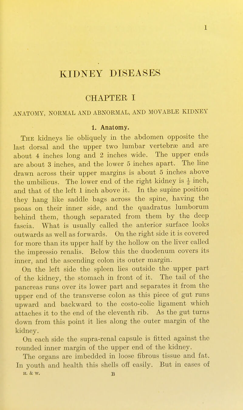 KIDNEY DISEASES CHAPTER I ANATOMY, NOEMAL AND ABNORMAL, AND MOVABLE KIDNEY 1. Anatomy. The kidneys lie obliquely in the abdomen opposite the last dorsal and the upper two lumbar vertebrse and are about 4 inches long and 2 inches wide. The upper ends are about 3 inches, and the lower 5 inches apart. The line drawn across their upper margins is about 5 inches above the umbihcus. The lower end of the right kidney is | inch, and that of the left 1 inch above it. In the supine position they hang hke saddle bags across the spine, having the psoas on their inner side, and the quadratus lumborum behind them, though separated from them by the deep fascia. What is usually called the anterior surface looks outwards as well as forwards. On the right side it is covered for more than its upper half by the hollow on the liver called the impressio renahs. Below this the duodenum covers its inner, and the ascending colon its outer margin. On the left side the spleen lies outside the upper part of the kidney, the stomach in front of it. The tail of the pancreas runs over its lower part and separates it from the upper end of the transverse colon as this piece of gut runs upward and backward to the costo-coHc ligament which attaches it to the end of the eleventh rib. As the gut turns down from this point it lies along the outer margin of the kidney. On each side the supra-renal capsule is fitted against the rounded inner margin of the upper end of the kidney. The organs are imbedded in loose fibrous tissue and fat. In youth and health this shells off easily. But in cases of H. & w. B