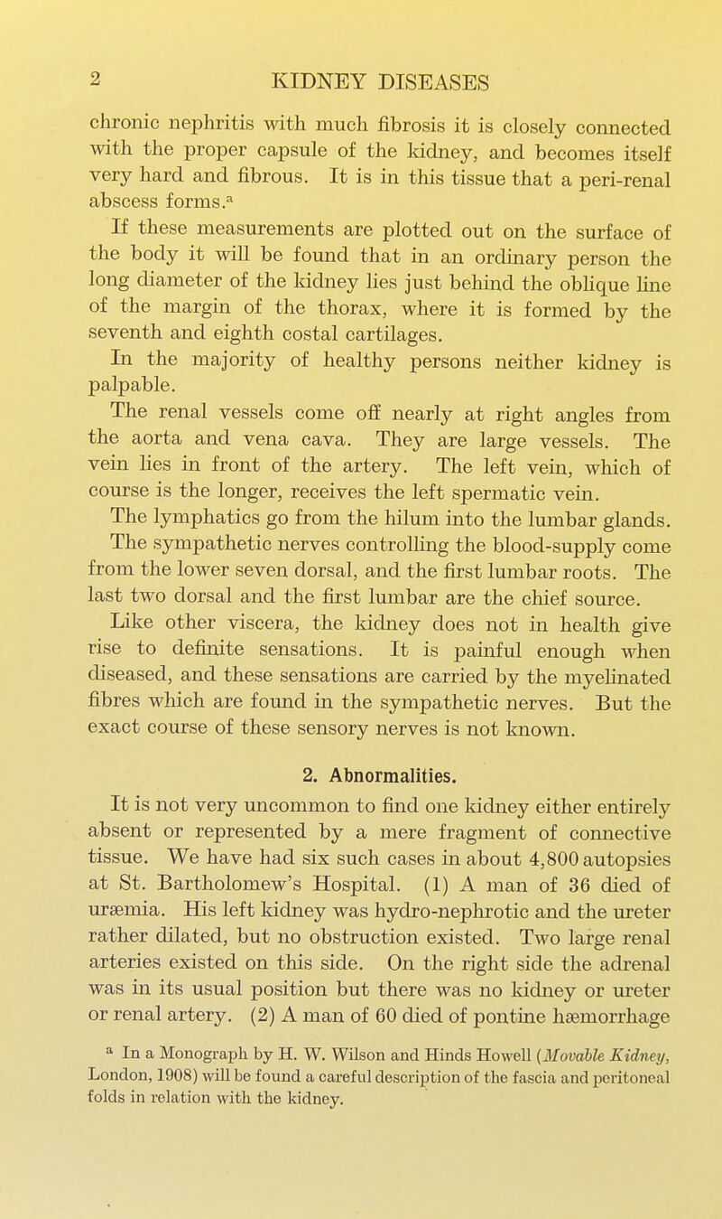chronic nephritis with much fibrosis it is closely connected with the proper capsule of the Iddney, and becomes itself very hard and fibrous. It is in this tissue that a peri-renal abscess forms.^ If these measurements are plotted out on the surface of the body it will be found that in an ordinary person the long diameter of the kidney hes just behind the obhque fine of the margin of the thorax, where it is formed by the seventh and eighth costal cartilages. In the majority of healthy persons neither kidney is palpable. The renal vessels come off nearly at right angles from the aorta and vena cava. They are large vessels. The vein lies in front of the artery. The left vein, which of course is the longer, receives the left spermatic vein. The lymphatics go from the hilum into the lumbar glands. The sympathetic nerves controlling the blood-supply come from the lower seven dorsal, and the first lumbar roots. The last two dorsal and the first lumbar are the chief source. Like other viscera, the kidney does not in health give rise to definite sensations. It is painful enough when diseased, and these sensations are carried by the myelinated fibres which are found in the sympathetic nerves. But the exact course of these sensory nerves is not known. 2. Abnormalities. It is not very uncommon to find one Iddney either entirely absent or represented by a mere fragment of connective tissue. We have had six such cases in about 4,800 autopsies at St. Bartholomew's Hospital. (1) A man of 36 died of ursemia. His left kidney was hydro-nephrotic and the ureter rather dilated, but no obstruction existed. Two large renal arteries existed on this side. On the right side the adrenal was in its usual position but there was no kidney or ureter or renal artery. (2) A man of 60 died of pontine haemorrhage » In a Monogi-aph by H. W. Wilson and Hinds Howell {Movable Kidney, London, 1908) will be found a careful description of the fascia and peritoneal folds in relation with the kidney.
