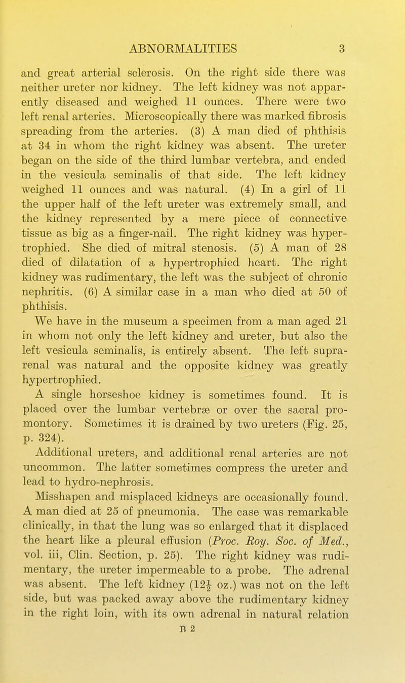 and great arterial sclerosis. On the right side there was neither ureter nor kidney. The left kidney was not appar- ently diseased and weighed 11 ounces. There were two left renal arteries. Microscopically there was marked fibrosis spreading from the arteries. (3) A man died of phthisis at 34 in whom the right kidney was absent. The ureter began on the side of the third lumbar vertebra, and ended in the vesicula seminalis of that side. The left kidney weighed 11 ounces and was natural. (4) In a girl of 11 the upper half of the left ureter was extremely small, and the kidney represented by a mere piece of connective tissue as big as a finger-nail. The right kidney was hyper- trophied. She died of mitral stenosis. (5) A man of 28 died of dilatation of a hypertrophied heart. The right kidney was rudimentary, the left was the subject of chronic nephritis. (6) A similar case in a man who died at 50 of phthisis. We have in the museum a specimen from a man aged 21 in whom not only the left kidney and ureter, but also the left vesicula seminahs, is entirely absent. The left supra- renal was natural and the opposite kidney was greatly hypertrophied. A single horseshoe kidney is sometimes fomid. It is placed over the lumbar vertebrae or over the sacral pro- montory. Sometimes it is drained by two ureters (Fig. 25, p. 324). Additional ureters, and additional renal arteries are not uncommon. The latter sometimes compress the ureter and lead to hydro-nephrosis. Misshapen and misplaced Iddneys are occasionally found. A man died at 25 of pneumonia. The case was remarkable clinically, in that the lung was so enlarged that it displaced the heart like a pleural efi'usion {Proc. Roy. Soc. of Med., vol. iii, Clin. Section, p. 25). The right kidney was rudi- mentary, the ureter impermeable to a probe. The adrenal was absent. The left kidney (12| oz.) was not on the left side, but was packed away above the rudimentary kidney in the right loin, with its own adrenal in natural relation B 2